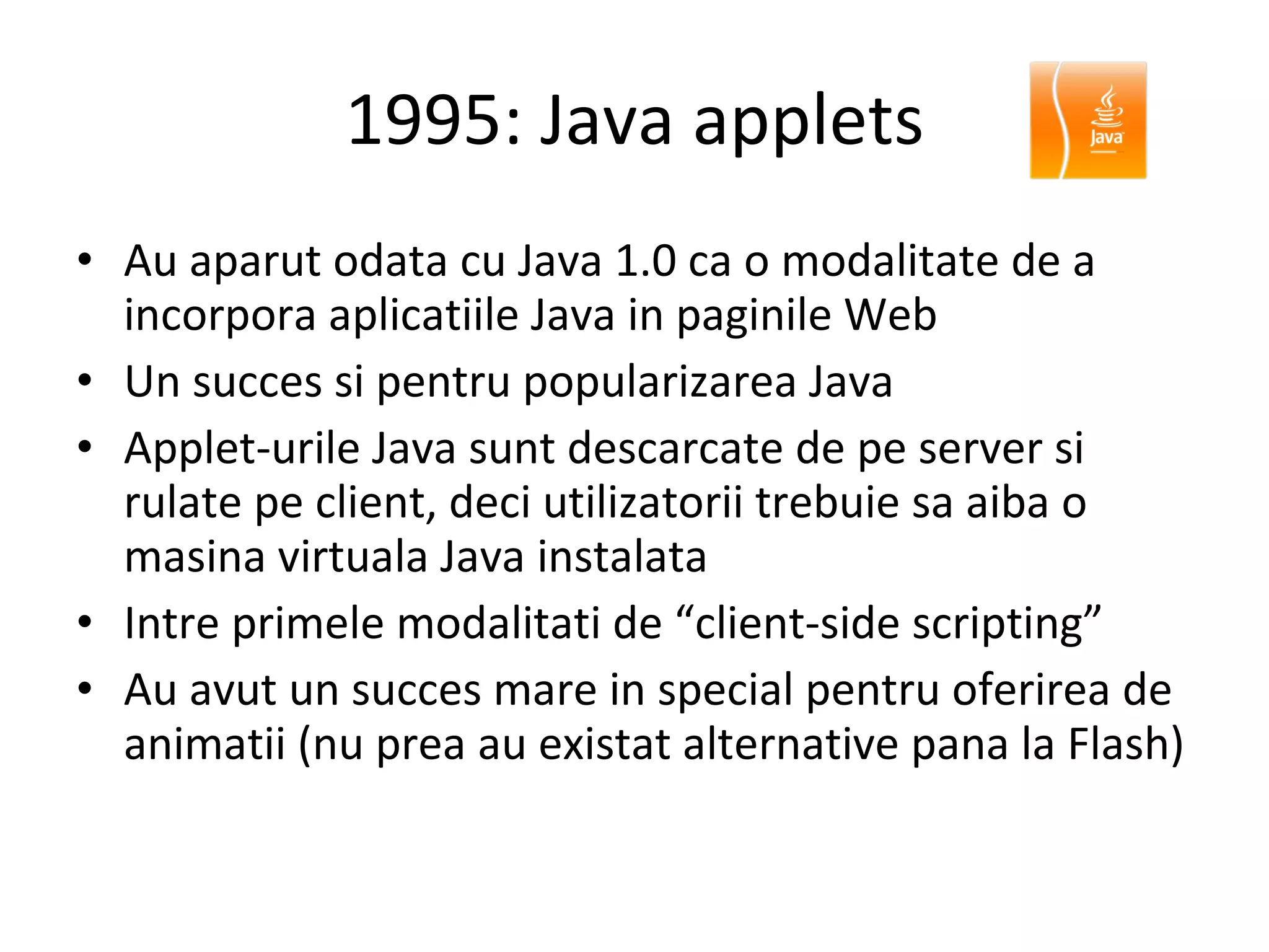 1995: Java applets Au aparut odata cu Java 1.0 ca o modalitate de a incorpora aplicatiile Java in paginile Web Un succes si pentru popularizarea Java Applet-urile Java sunt descarcate de pe server si rulate pe client, deci utilizatorii trebuie sa aiba o masina virtuala Java instalata Intre primele modalitati de “client-side scripting” Au avut un succes mare in special pentru oferirea de animatii (nu prea au existat alternative pana la Flash) 