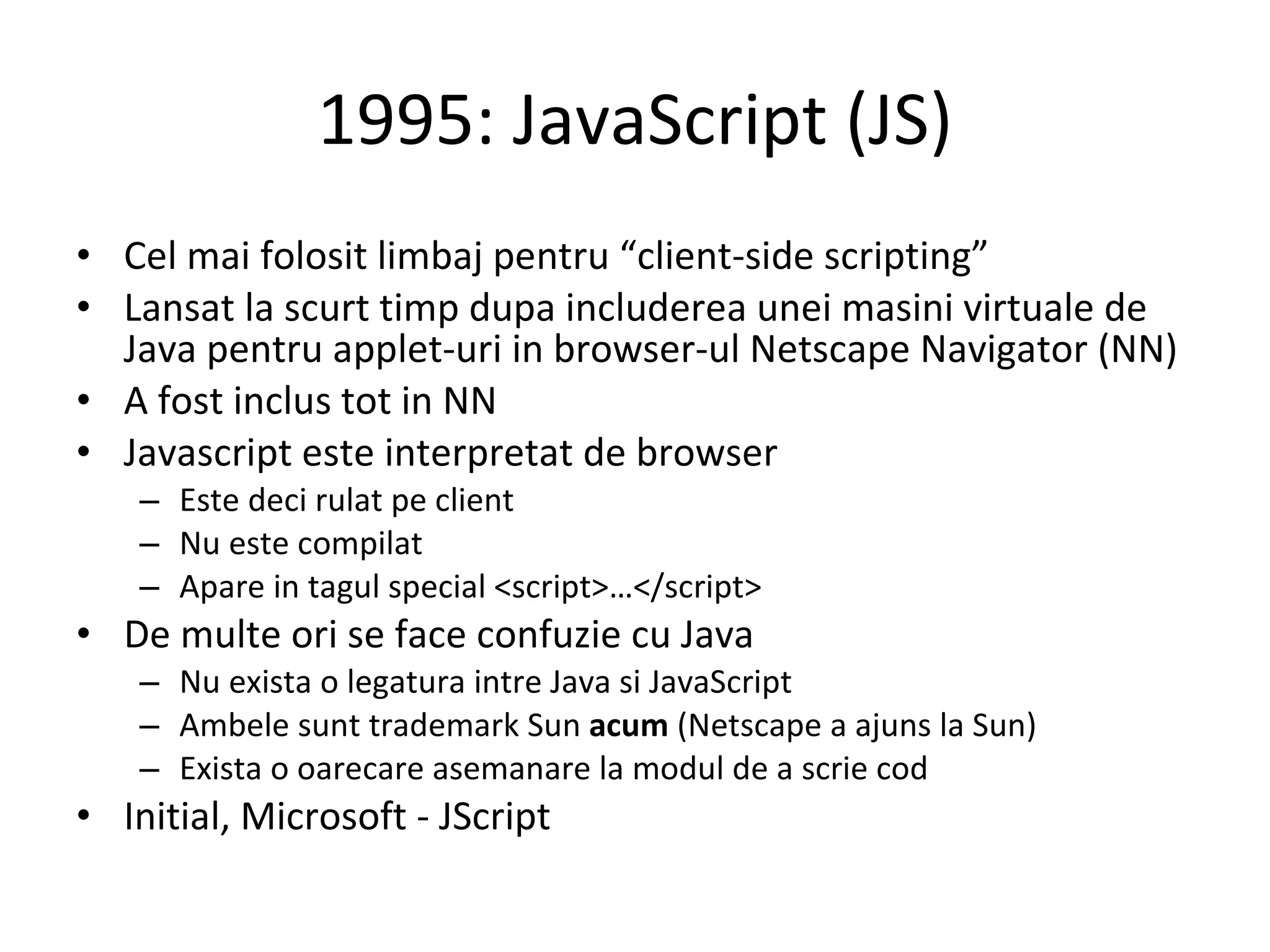 1995: JavaScript (JS) Cel mai folosit limbaj pentru “client-side scripting” Lansat la scurt timp dupa includerea unei masini virtuale de Java pentru applet-uri in browser-ul Netscape Navigator (NN) A fost inclus tot in NN Javascript este interpretat de browser Este deci rulat pe client Nu este compilat Apare in tagul special <script>…</script> De multe ori se face confuzie cu Java Nu exista o legatura intre Java si JavaScript Ambele sunt trademark Sun  acum  (Netscape a ajuns la Sun) Exista o oarecare asemanare la modul de a scrie cod Initial, Microsoft - JScript 