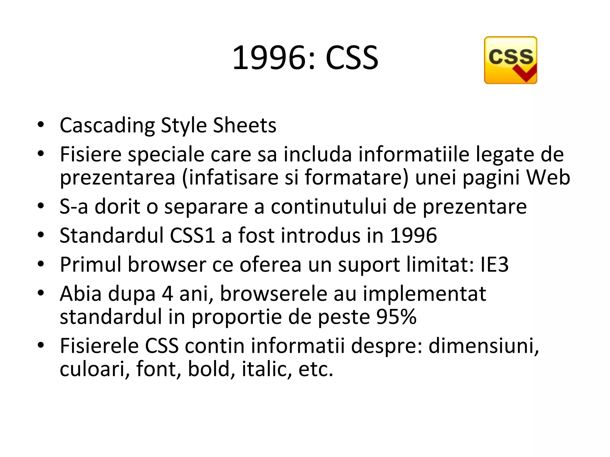 1996: CSS Cascading Style Sheets   Fisiere speciale care sa includa informatiile legate de prezentarea (infatisare si formatare) unei pagini Web S-a dorit o separare a continutului de prezentare Standardul CSS1 a fost introdus in 1996 Primul browser ce oferea un suport limitat: IE3 Abia dupa 4 ani, browserele au implementat standardul in proportie de peste 95% Fisierele CSS contin informatii despre: dimensiuni, culoari, font, bold, italic, etc. 