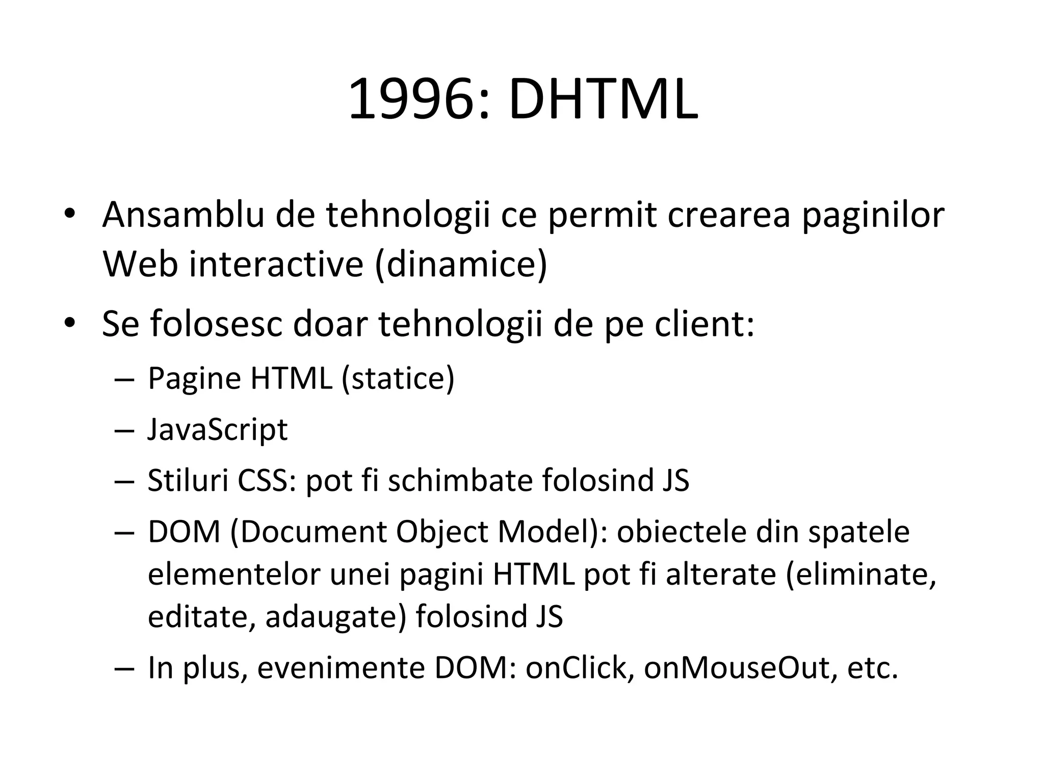1996: DHTML Ansamblu de tehnologii ce permit crearea paginilor Web interactive (dinamice) Se folosesc doar tehnologii de pe client: Pagine HTML (statice) JavaScript Stiluri CSS: pot fi schimbate folosind JS DOM (Document Object Model): obiectele din spatele elementelor unei pagini HTML pot fi alterate (eliminate, editate, adaugate) folosind JS In plus, evenimente DOM: onClick, onMouseOut, etc. 