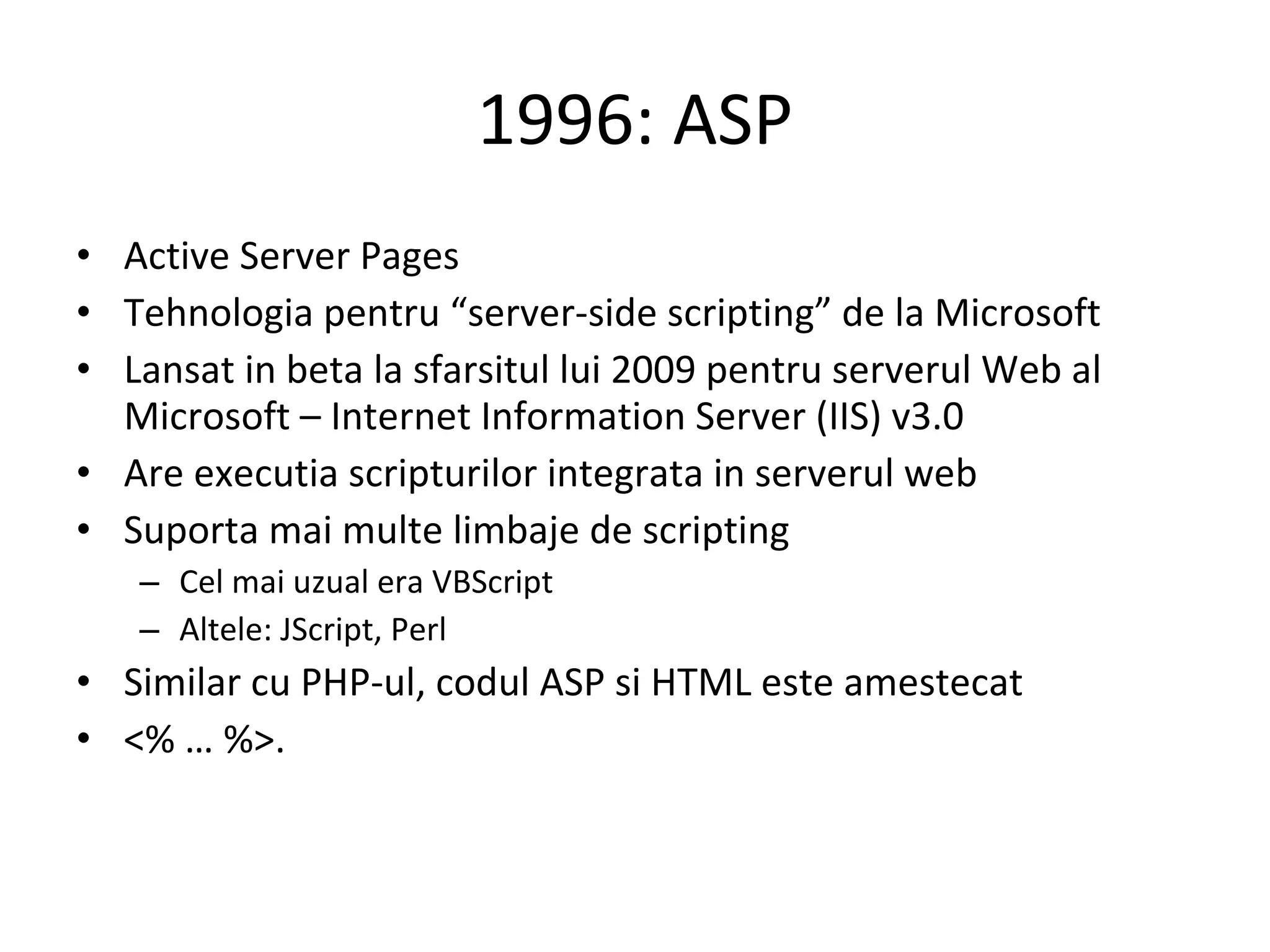 1996: ASP Active Server Pages Tehnologia pentru “server-side scripting” de la Microsoft Lansat in beta la sfarsitul lui 2009 pentru serverul Web al Microsoft – Internet Information Server (IIS) v3.0 Are executia scripturilor integrata in serverul web Suporta mai multe limbaje de scripting Cel mai uzual era VBScript Altele: JScript, Perl Similar cu PHP-ul, codul ASP si HTML este amestecat <% … %>.  