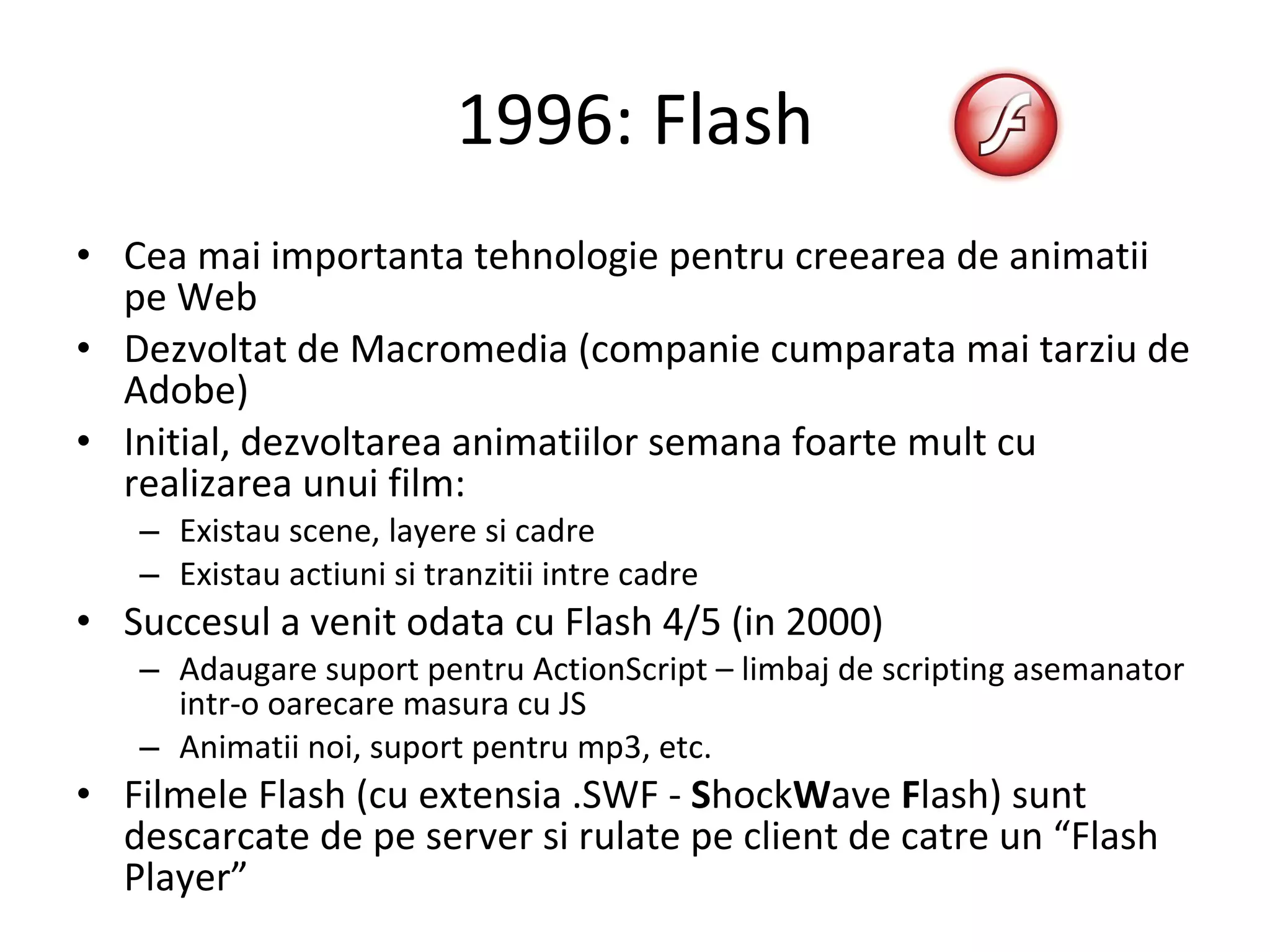 1996: Flash Cea mai importanta tehnologie pentru creearea de animatii pe Web Dezvoltat de Macromedia (companie cumparata mai tarziu de Adobe) Initial, dezvoltarea animatiilor semana foarte mult cu realizarea unui film: Existau scene, layere si cadre Existau actiuni si tranzitii intre cadre Succesul a venit odata cu Flash 4/5 (in 2000) Adaugare suport pentru ActionScript – limbaj de scripting asemanator intr-o oarecare masura cu JS Animatii noi, suport pentru mp3, etc. Filmele Flash (cu extensia .SWF -  S hock W ave  F lash) sunt descarcate de pe server si rulate pe client de catre un “Flash Player” 