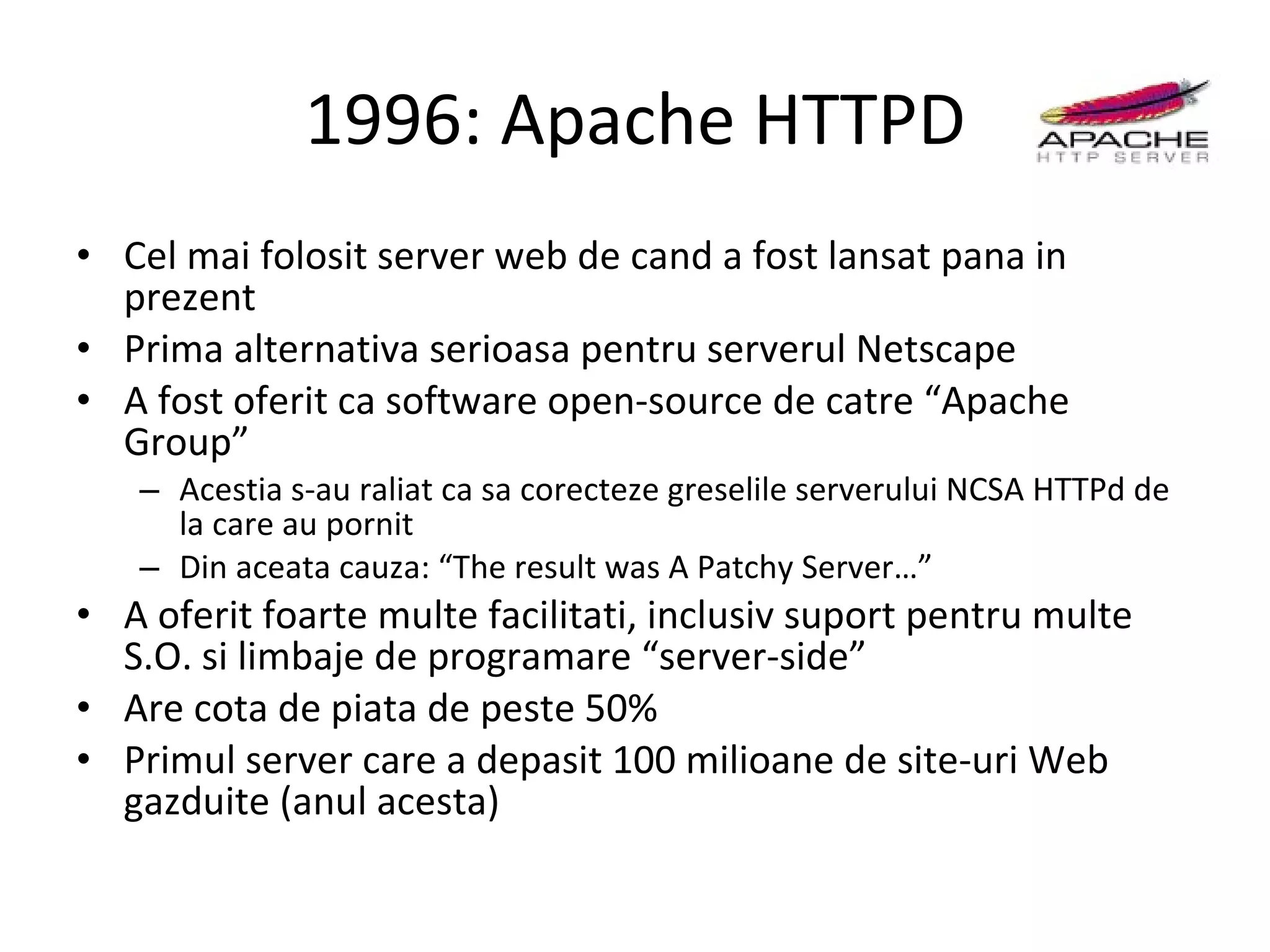 1996: Apache HTTPD Cel mai folosit server web de cand a fost lansat pana in prezent Prima alternativa serioasa pentru serverul Netscape A fost oferit ca software open-source de catre “Apache Group” Acestia s-au raliat ca sa corecteze greselile serverului NCSA HTTPd de la care au pornit Din aceata cauza: “The result was A Patchy Server…” A oferit foarte multe facilitati, inclusiv suport pentru multe S.O. si limbaje de programare “server-side” Are cota de piata de peste 50% Primul server care a depasit 100 milioane de site-uri Web gazduite (anul acesta) 