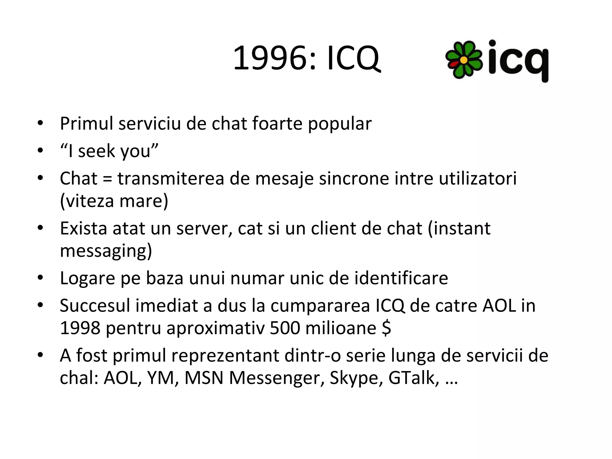 1996: ICQ Primul serviciu de chat foarte popular “ I seek you” Chat = transmiterea de mesaje sincrone intre utilizatori (viteza mare) Exista atat un server, cat si un client de chat (instant messaging) Logare pe baza unui numar unic de identificare Succesul imediat a dus la cumpararea ICQ de catre AOL in 1998 pentru aproximativ 500 milioane $ A fost primul reprezentant dintr-o serie lunga de servicii de chal: AOL, YM, MSN Messenger, Skype, GTalk, … 