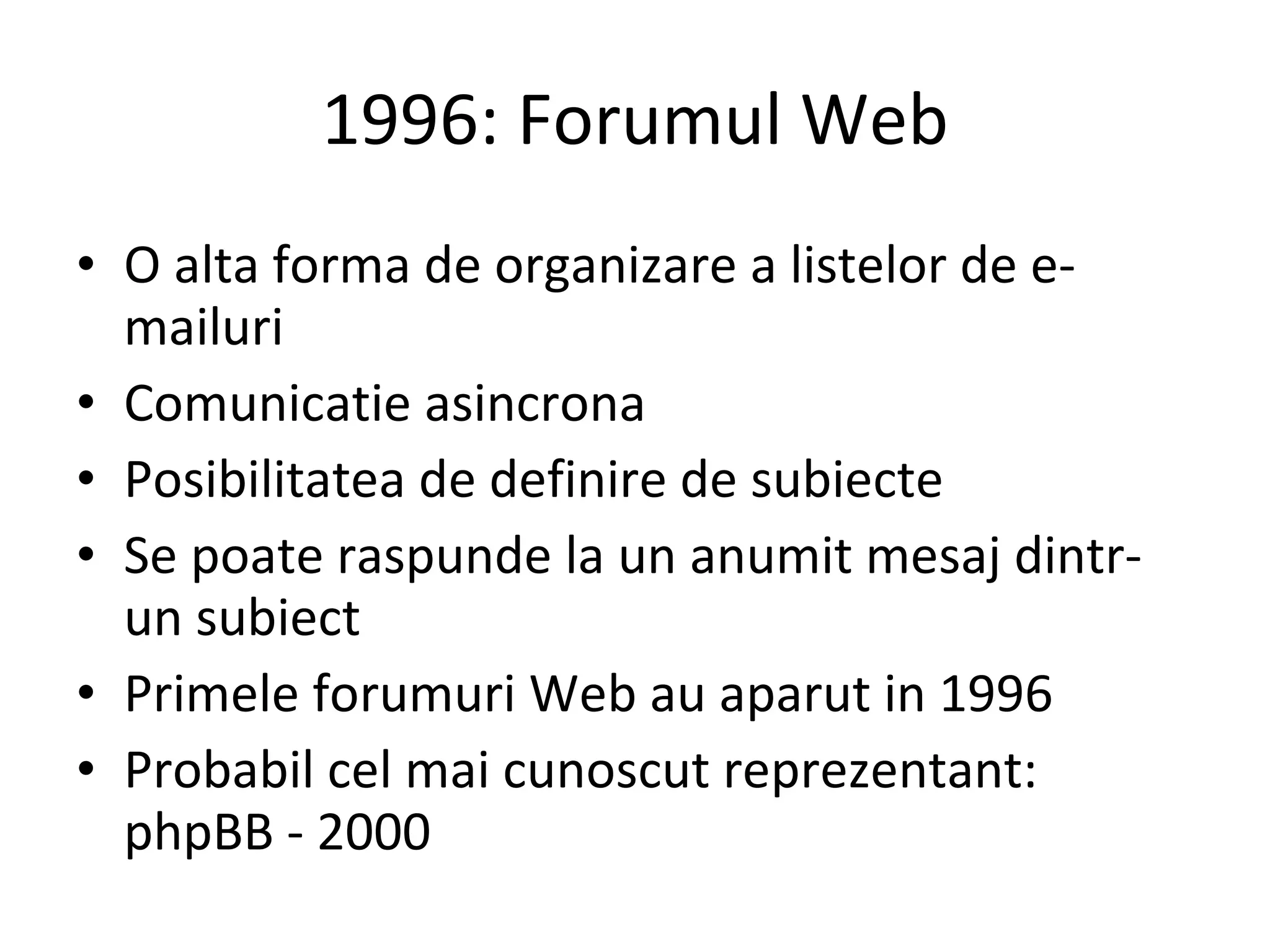 1996: Forumul Web O alta forma de organizare a listelor de e-mailuri Comunicatie asincrona Posibilitatea de definire de subiecte Se poate raspunde la un anumit mesaj dintr-un subiect Primele forumuri Web au aparut in 1996 Probabil cel mai cunoscut reprezentant: phpBB - 2000 