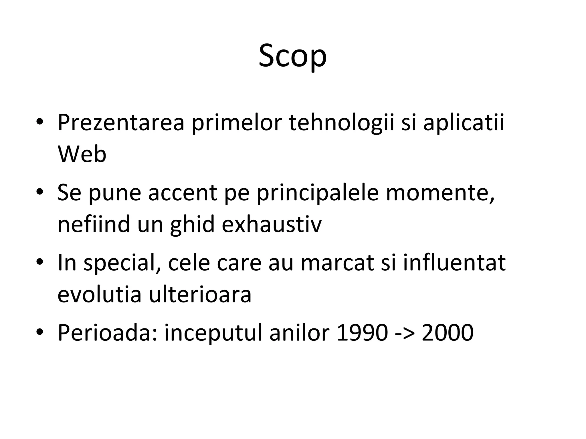 Scop Prezentarea primelor tehnologii si aplicatii Web Se pune accent pe principalele momente, nefiind un ghid exhaustiv In special, cele care au marcat si influentat evolutia ulterioara Perioada: inceputul anilor 1990 -> 2000 