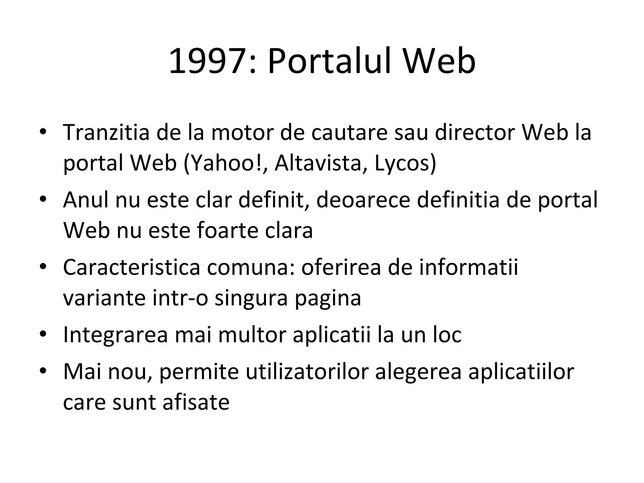 1997: Portalul Web Tranzitia de la motor de cautare sau director Web la portal Web (Yahoo!, Altavista, Lycos) Anul nu este clar definit, deoarece definitia de portal Web nu este foarte clara Caracteristica comuna: oferirea de informatii variante intr-o singura pagina Integrarea mai multor aplicatii la un loc Mai nou, permite utilizatorilor alegerea aplicatiilor care sunt afisate 
