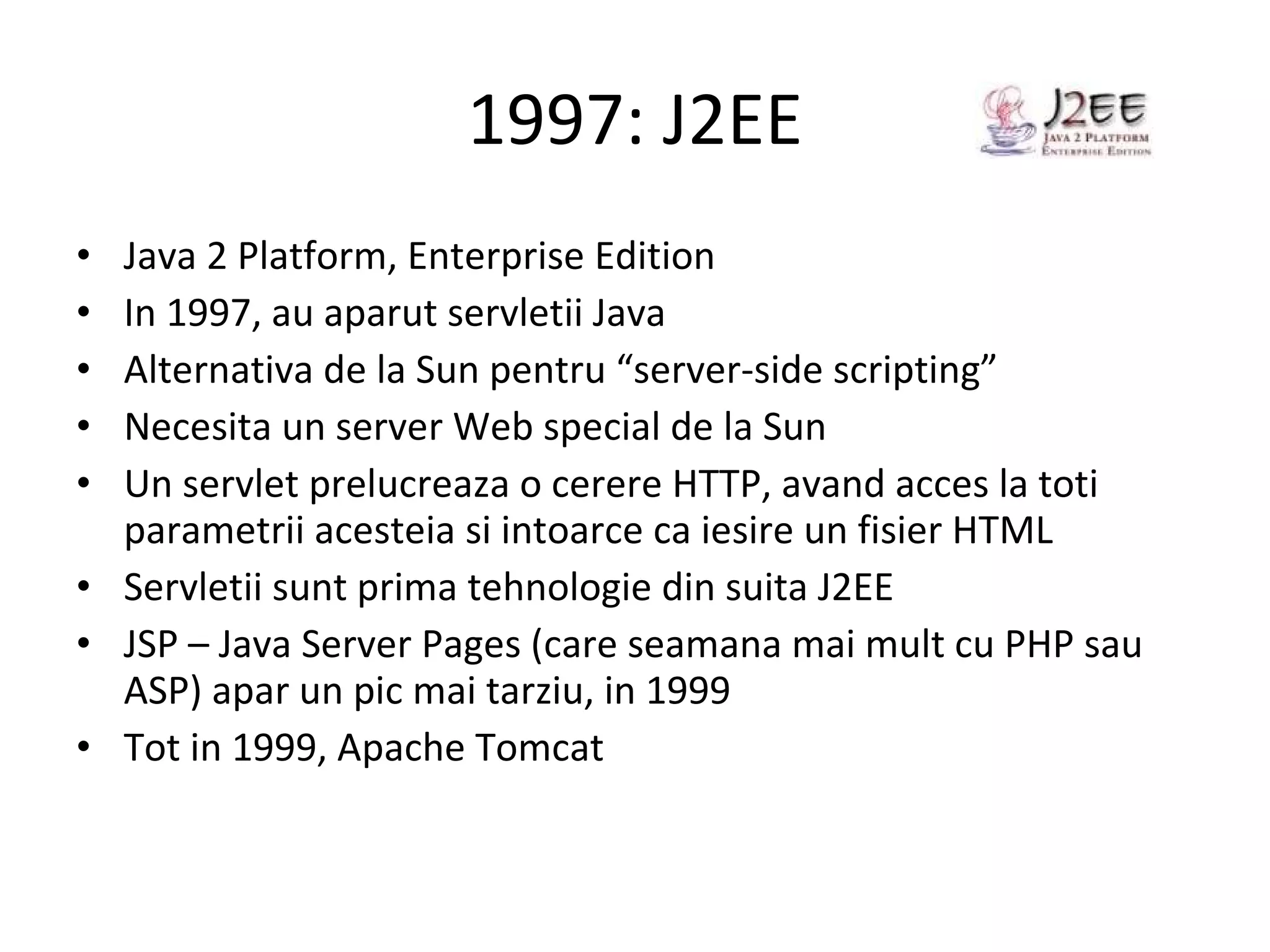 1997: J2EE Java 2 Platform, Enterprise Edition In 1997, au aparut servletii Java Alternativa de la Sun pentru “server-side scripting” Necesita un server Web special de la Sun Un servlet prelucreaza o cerere HTTP, avand acces la toti parametrii acesteia si intoarce ca iesire un fisier HTML Servletii sunt prima tehnologie din suita J2EE JSP – Java Server Pages (care seamana mai mult cu PHP sau ASP) apar un pic mai tarziu, in 1999 Tot in 1999, Apache Tomcat 