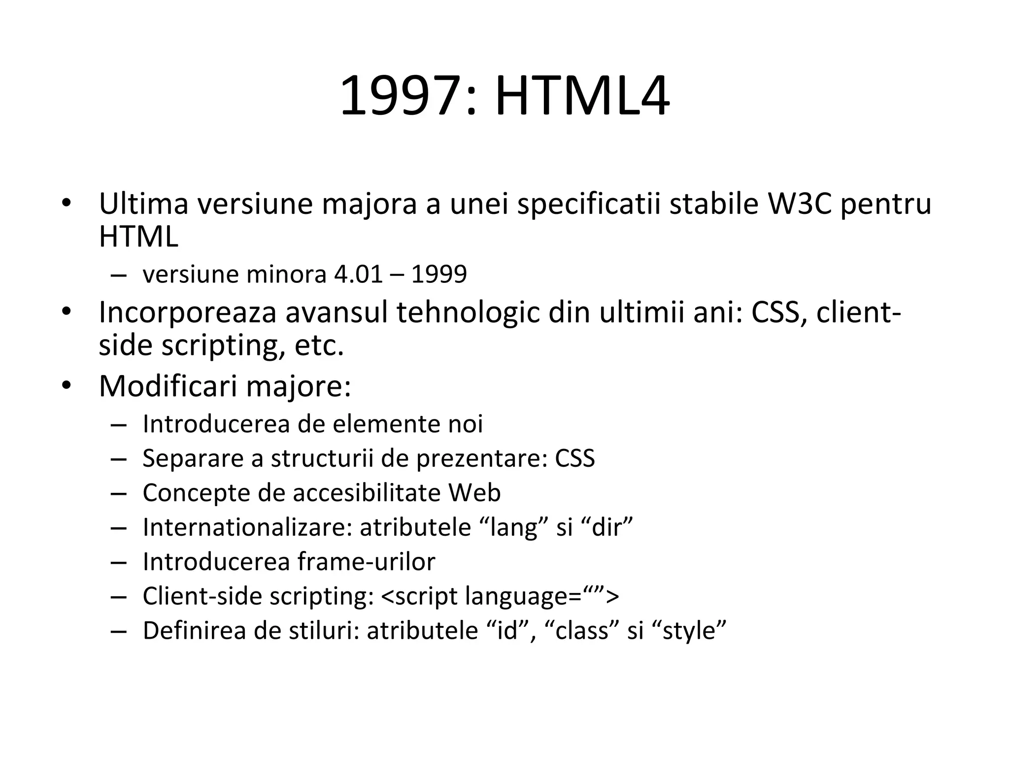 1997: HTML4 Ultima versiune majora a unei specificatii stabile W3C pentru HTML  versiune minora 4.01 – 1999 Incorporeaza avansul tehnologic din ultimii ani: CSS, client-side scripting, etc. Modificari majore: Introducerea de elemente noi Separare a structurii de prezentare: CSS Concepte de accesibilitate Web Internationalizare: atributele “lang” si “dir” Introducerea frame-urilor Client-side scripting: <script language=“”> Definirea de stiluri: atributele “id”, “class” si “style” 