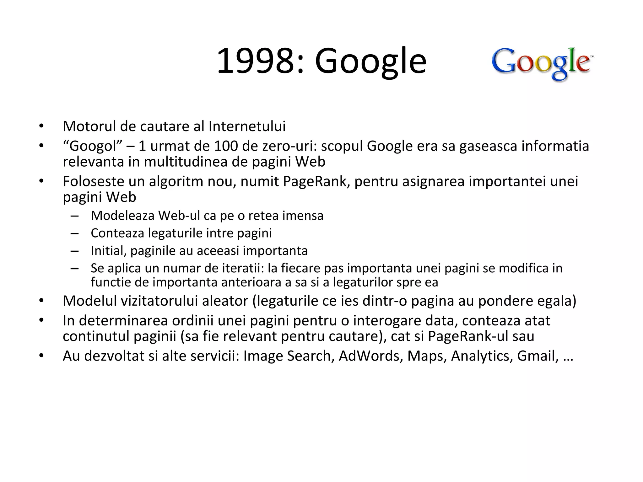 1998: Google Motorul de cautare al Internetului “ Googol” – 1 urmat de 100 de zero-uri: scopul Google era sa gaseasca informatia relevanta in multitudinea de pagini Web Foloseste un algoritm nou, numit PageRank, pentru asignarea importantei unei pagini Web Modeleaza Web-ul ca pe o retea imensa Conteaza legaturile intre pagini Initial, paginile au aceeasi importanta Se aplica un numar de iteratii: la fiecare pas importanta unei pagini se modifica in functie de importanta anterioara a sa si a legaturilor spre ea Modelul vizitatorului aleator (legaturile ce ies dintr-o pagina au pondere egala) In determinarea ordinii unei pagini pentru o interogare data, conteaza atat continutul paginii (sa fie relevant pentru cautare), cat si PageRank-ul sau Au dezvoltat si alte servicii: Image Search, AdWords, Maps, Analytics, Gmail, … 