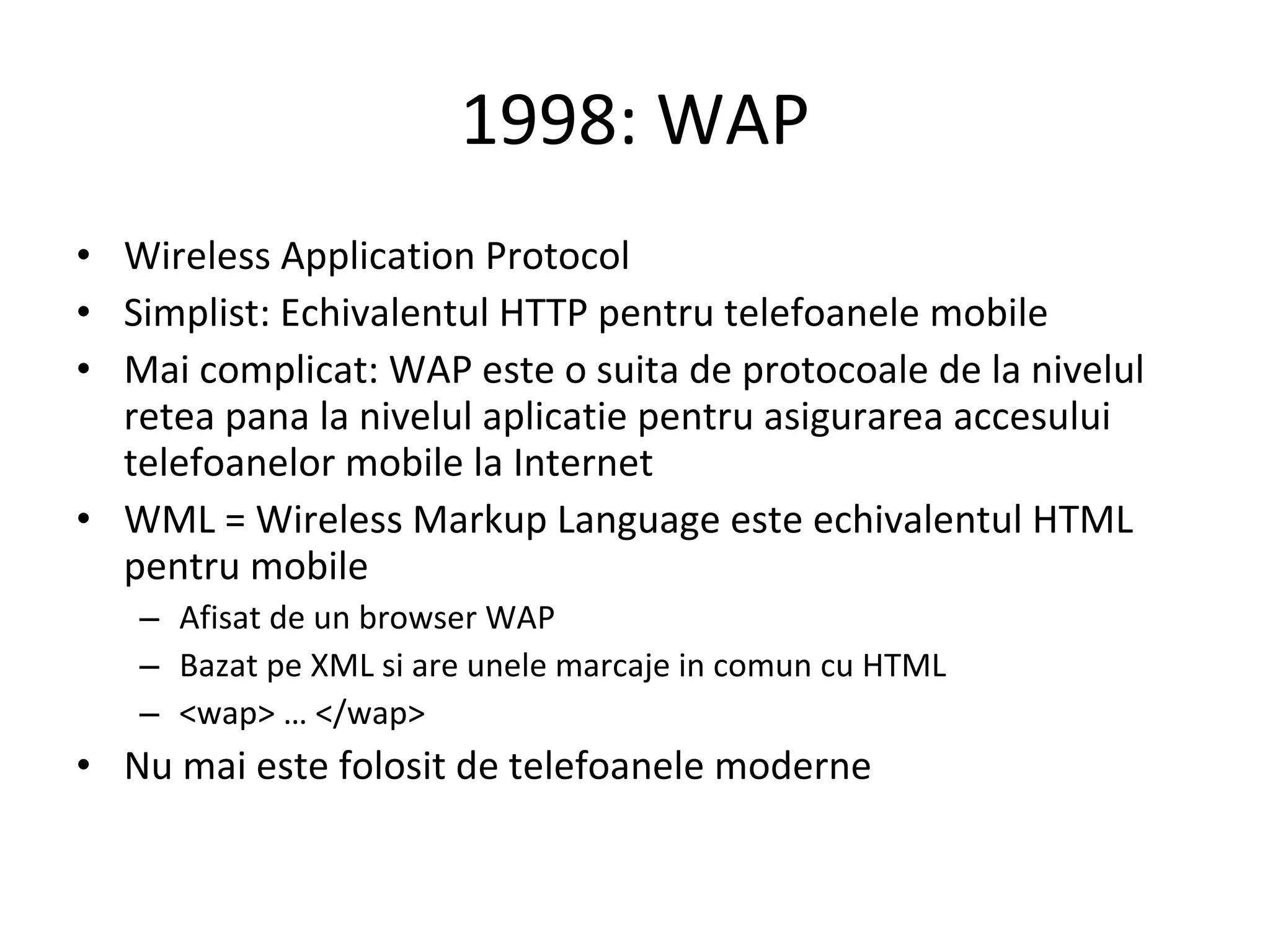 1998: WAP Wireless Application Protocol Simplist: Echivalentul HTTP pentru telefoanele mobile Mai complicat: WAP este o suita de protocoale de la nivelul retea pana la nivelul aplicatie pentru asigurarea accesului telefoanelor mobile la Internet WML = Wireless Markup Language este echivalentul HTML pentru mobile Afisat de un browser WAP  Bazat pe XML si are unele marcaje in comun cu HTML <wap> … </wap> Nu mai este folosit de telefoanele moderne 