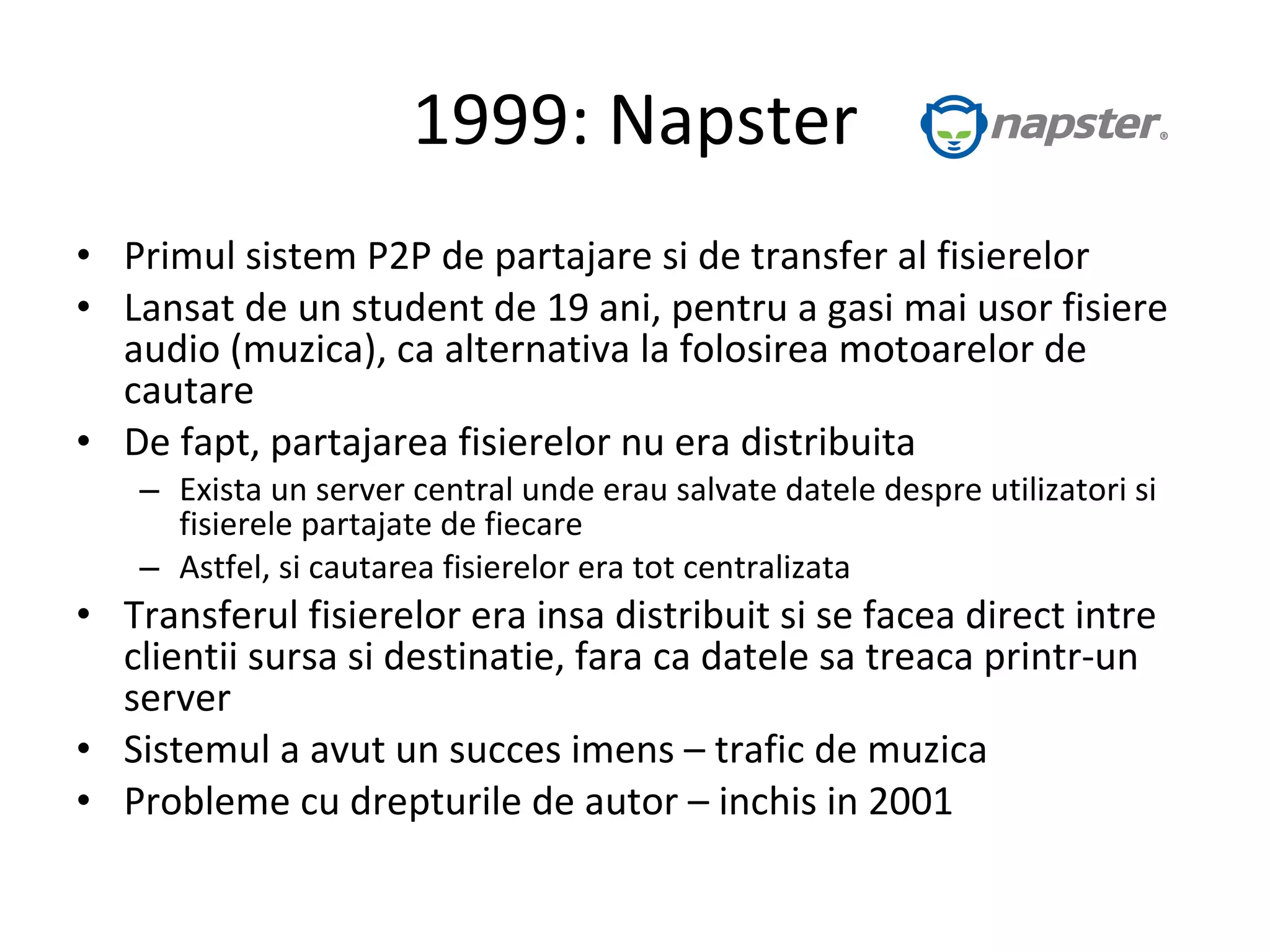 1999: Napster Primul sistem P2P de partajare si de transfer al fisierelor Lansat de un student de 19 ani, pentru a gasi mai usor fisiere audio (muzica), ca alternativa la folosirea motoarelor de cautare De fapt, partajarea fisierelor nu era distribuita Exista un server central unde erau salvate datele despre utilizatori si fisierele partajate de fiecare Astfel, si cautarea fisierelor era tot centralizata Transferul fisierelor era insa distribuit si se facea direct intre clientii sursa si destinatie, fara ca datele sa treaca printr-un server Sistemul a avut un succes imens – trafic de muzica Probleme cu drepturile de autor – inchis in 2001 