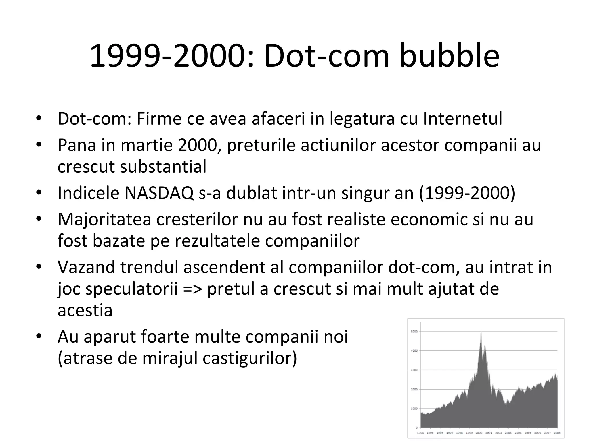1999-2000: Dot-com bubble Dot-com: Firme ce avea afaceri in legatura cu Internetul Pana in martie 2000, preturile actiunilor acestor companii au crescut substantial Indicele NASDAQ s-a dublat intr-un singur an (1999-2000) Majoritatea cresterilor nu au fost realiste economic si nu au fost bazate pe rezultatele companiilor Vazand trendul ascendent al companiilor dot-com, au intrat in joc speculatorii => pretul a crescut si mai mult ajutat de acestia Au aparut foarte multe companii noi (atrase de mirajul castigurilor) 