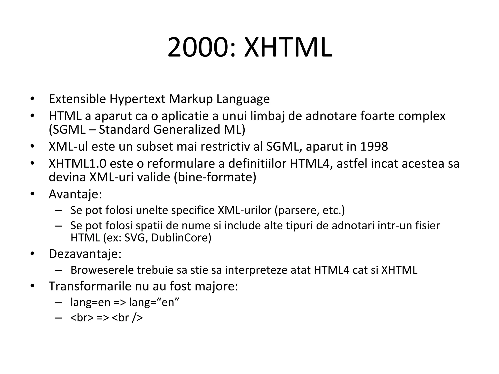 2000: XHTML Extensible Hypertext Markup Language HTML a aparut ca o aplicatie a unui limbaj de adnotare foarte complex (SGML – Standard Generalized ML) XML-ul este un subset mai restrictiv al SGML, aparut in 1998 XHTML1.0 este o reformulare a definitiilor HTML4, astfel incat acestea sa devina XML-uri valide (bine-formate) Avantaje: Se pot folosi unelte specifice XML-urilor (parsere, etc.) Se pot folosi spatii de nume si include alte tipuri de adnotari intr-un fisier HTML (ex: SVG, DublinCore) Dezavantaje: Broweserele trebuie sa stie sa interpreteze atat HTML4 cat si XHTML Transformarile nu au fost majore: lang=en => lang=“en” <br> => <br /> 