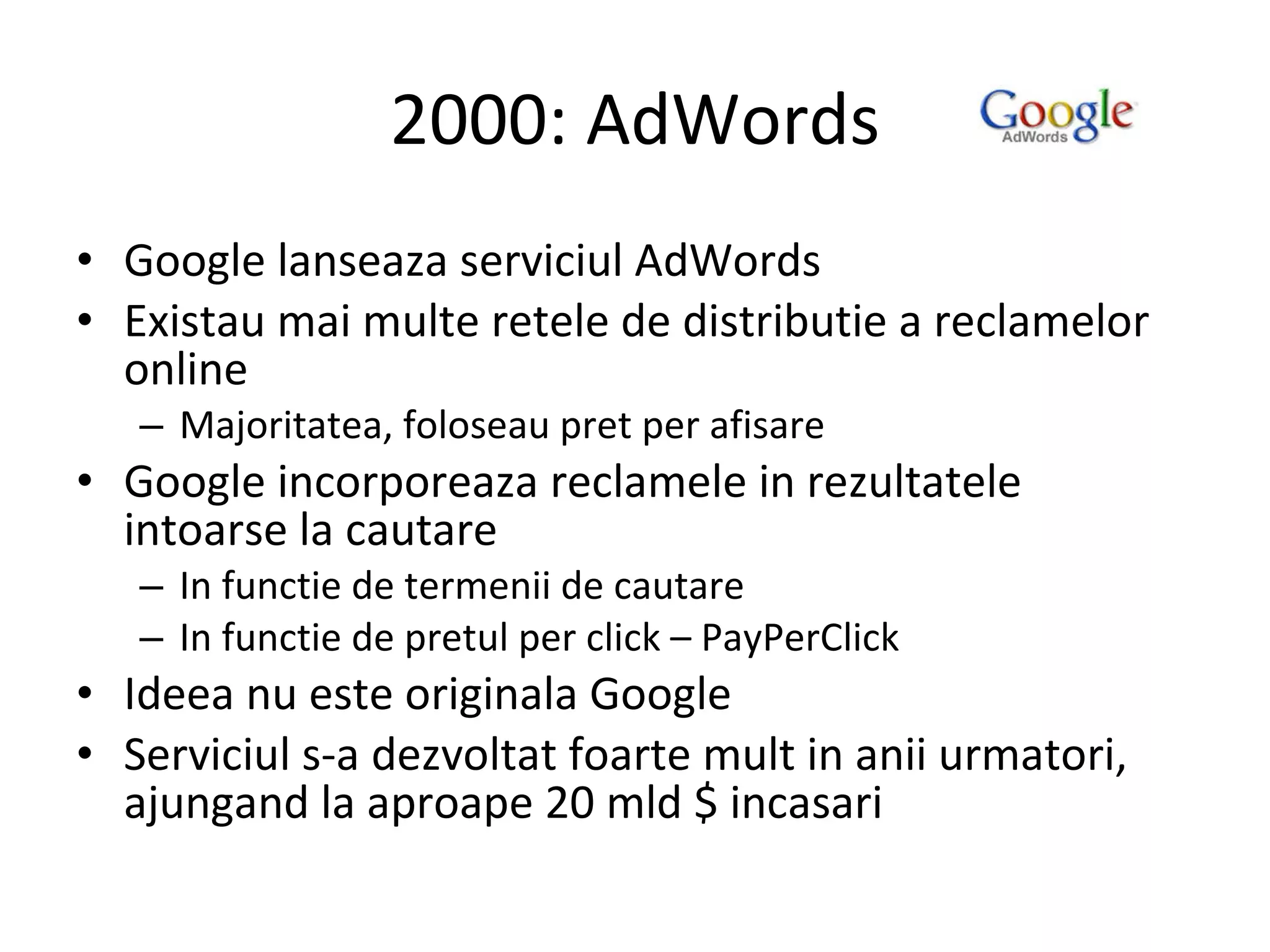 2000: AdWords Google lanseaza serviciul AdWords Existau mai multe retele de distributie a reclamelor online Majoritatea, foloseau pret per afisare Google incorporeaza reclamele in rezultatele intoarse la cautare In functie de termenii de cautare In functie de pretul per click – PayPerClick Ideea nu este originala Google Serviciul s-a dezvoltat foarte mult in anii urmatori, ajungand la aproape 20 mld $ incasari 