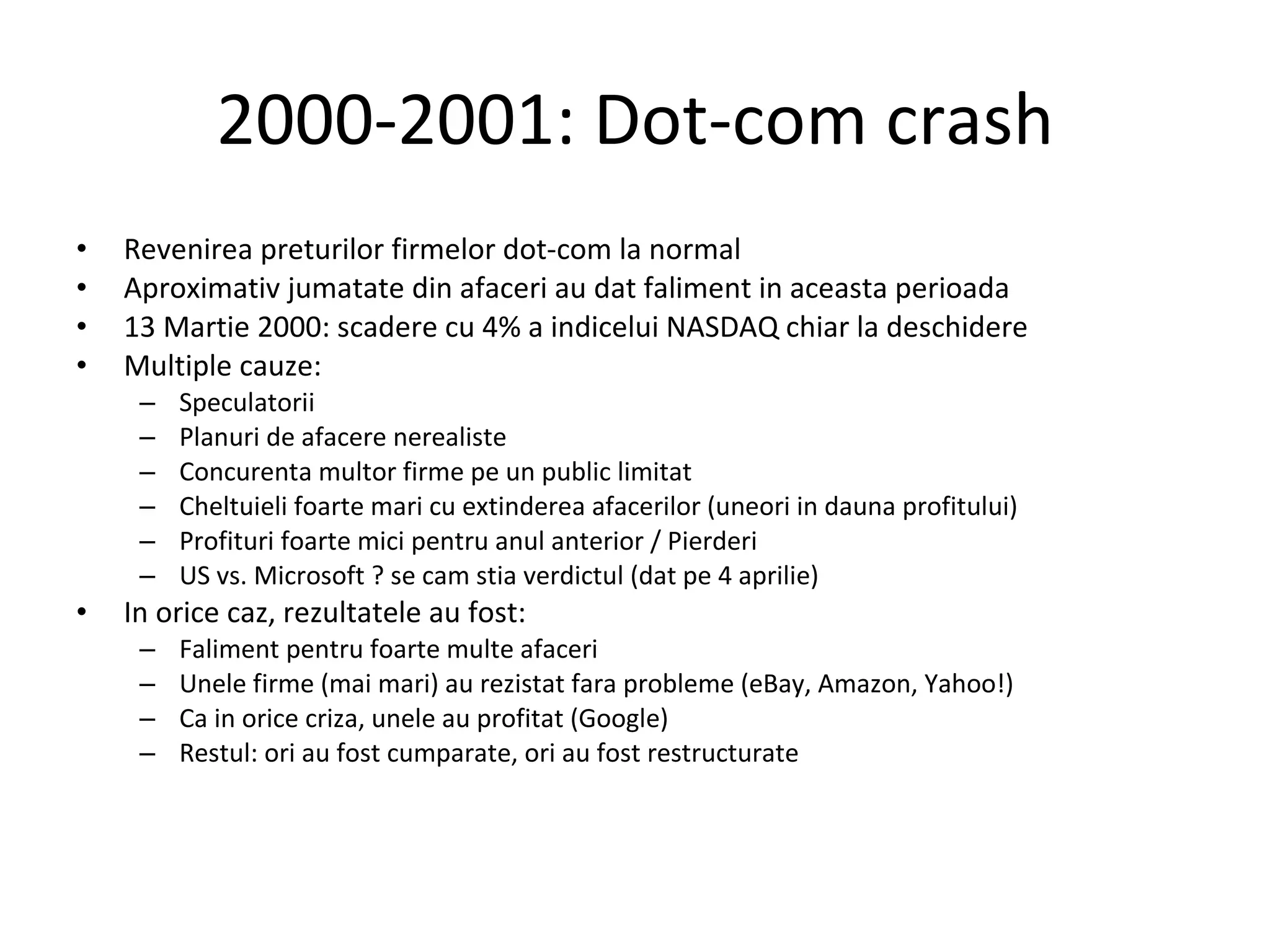2000-2001: Dot-com crash Revenirea preturilor firmelor dot-com la normal Aproximativ jumatate din afaceri au dat faliment in aceasta perioada 13 Martie 2000: scadere cu 4% a indicelui NASDAQ chiar la deschidere Multiple cauze: Speculatorii Planuri de afacere nerealiste Concurenta multor firme pe un public limitat  Cheltuieli foarte mari cu extinderea afacerilor (uneori in dauna profitului) Profituri foarte mici pentru anul anterior / Pierderi US vs. Microsoft ? se cam stia verdictul (dat pe 4 aprilie) In orice caz, rezultatele au fost: Faliment pentru foarte multe afaceri Unele firme (mai mari) au rezistat fara probleme (eBay, Amazon, Yahoo!) Ca in orice criza, unele au profitat (Google) Restul: ori au fost cumparate, ori au fost restructurate 