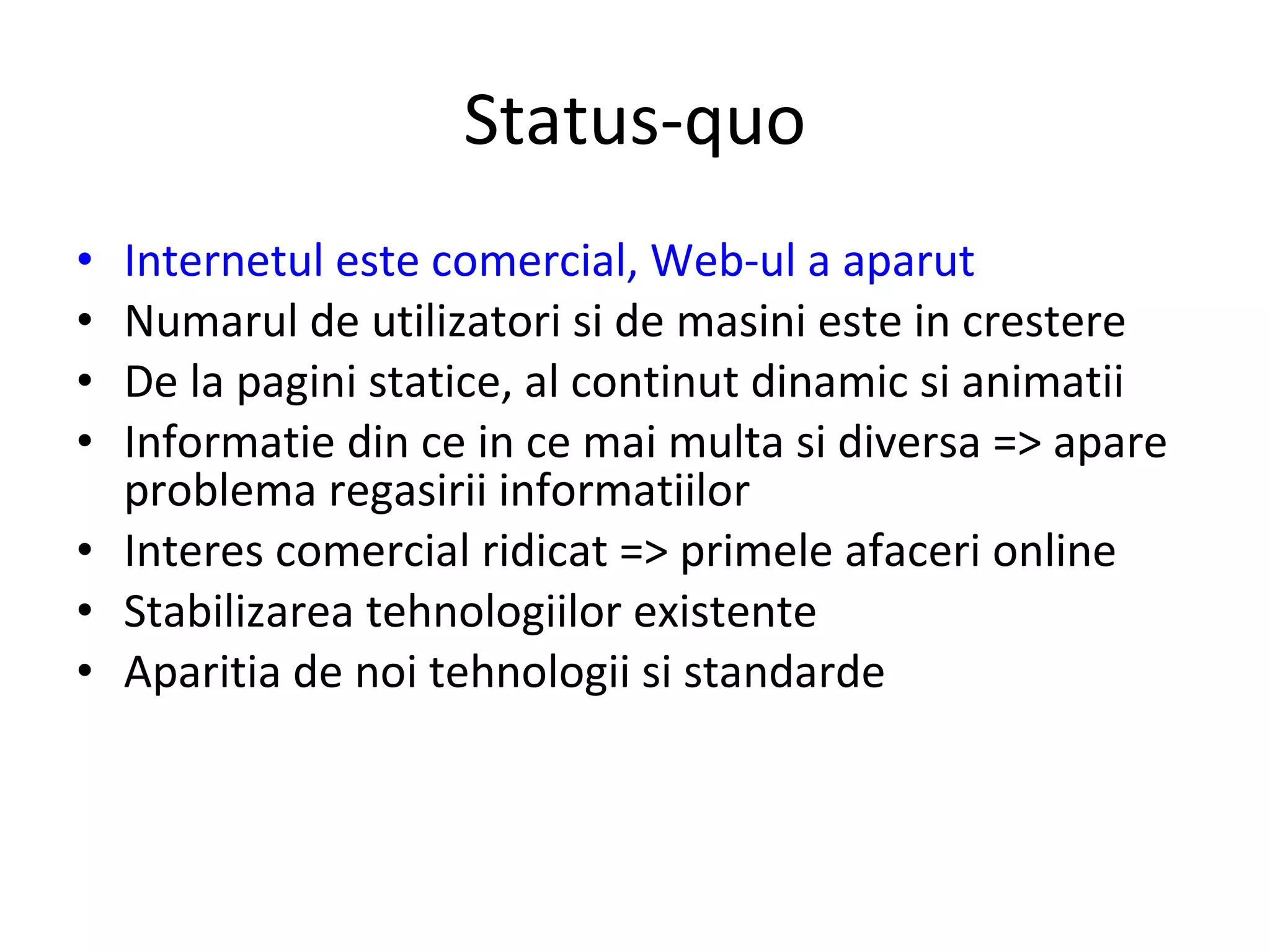 Status-quo Internetul este comercial, Web-ul a aparut Numarul de utilizatori si de masini este in crestere De la pagini statice, al continut dinamic si animatii Informatie din ce in ce mai multa si diversa => apare problema regasirii informatiilor Interes comercial ridicat => primele afaceri online Stabilizarea tehnologiilor existente Aparitia de noi tehnologii si standarde 