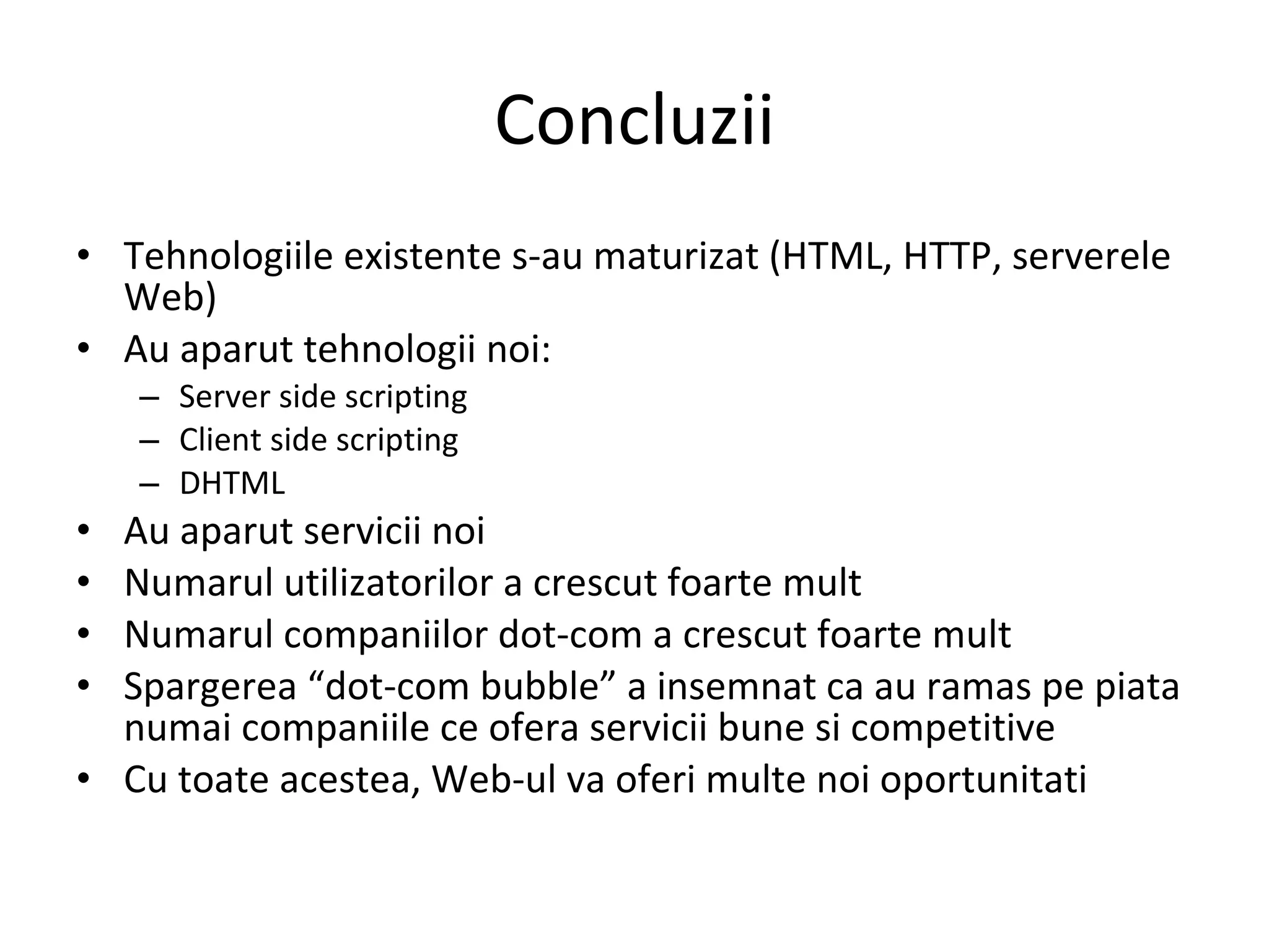 Concluzii Tehnologiile existente s-au maturizat (HTML, HTTP, serverele Web) Au aparut tehnologii noi: Server side scripting Client side scripting DHTML Au aparut servicii noi Numarul utilizatorilor a crescut foarte mult Numarul companiilor dot-com a crescut foarte mult Spargerea “dot-com bubble” a insemnat ca au ramas pe piata numai companiile ce ofera servicii bune si competitive Cu toate acestea, Web-ul va oferi multe noi oportunitati 