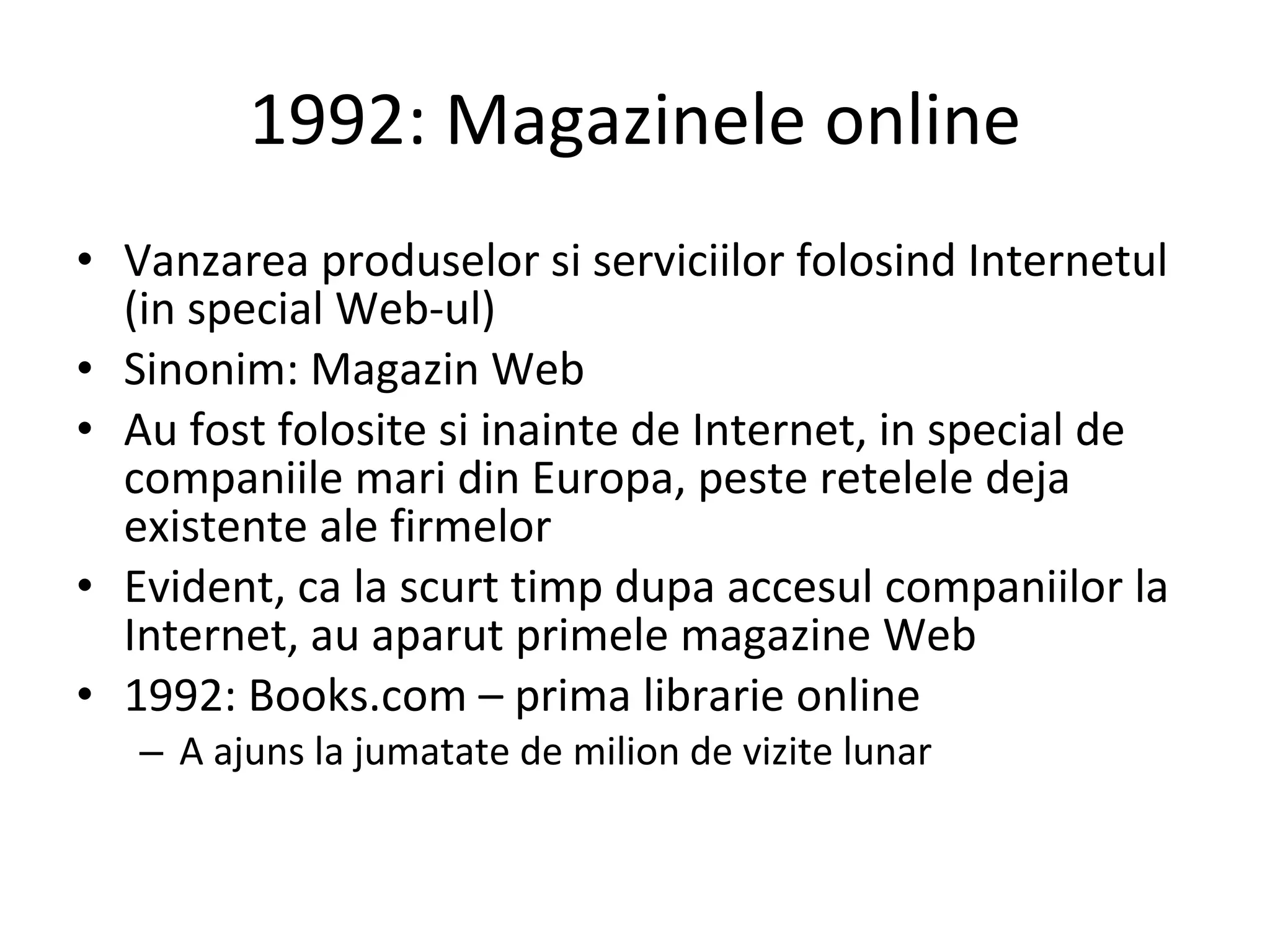 1992: Magazinele online Vanzarea produselor si serviciilor folosind Internetul (in special Web-ul) Sinonim: Magazin Web Au fost folosite si inainte de Internet, in special de companiile mari din Europa, peste retelele deja existente ale firmelor Evident, ca la scurt timp dupa accesul companiilor la Internet, au aparut primele magazine Web 1992: Books.com – prima librarie online A ajuns la jumatate de milion de vizite lunar 