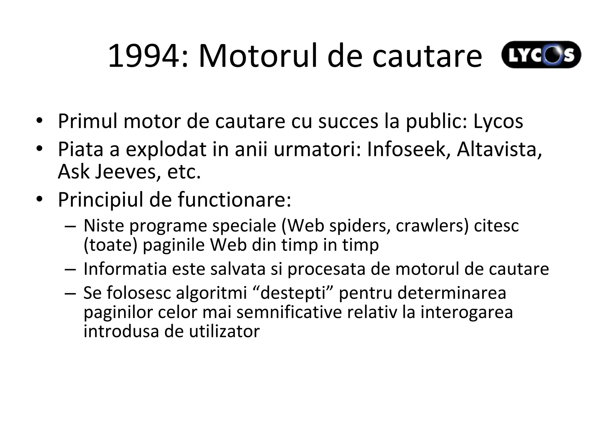 1994: Motorul de cautare Primul motor de cautare cu succes la public: Lycos Piata a explodat in anii urmatori: Infoseek, Altavista, Ask Jeeves, etc. Principiul de functionare: Niste programe speciale (Web spiders, crawlers) citesc (toate) paginile Web din timp in timp Informatia este salvata si procesata de motorul de cautare Se folosesc algoritmi “destepti” pentru determinarea paginilor celor mai semnificative relativ la interogarea introdusa de utilizator 