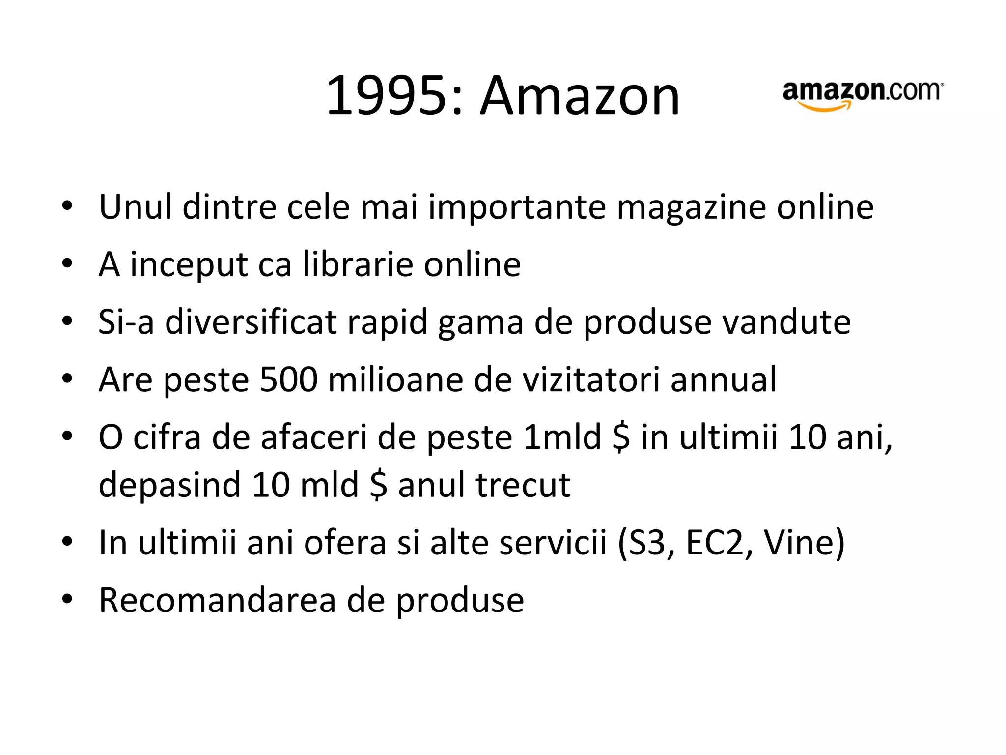 1995: Amazon Unul dintre cele mai importante magazine online A inceput ca librarie online Si-a diversificat rapid gama de produse vandute Are peste 500 milioane de vizitatori annual O cifra de afaceri de peste 1mld $ in ultimii 10 ani, depasind 10 mld $ anul trecut In ultimii ani ofera si alte servicii (S3, EC2, Vine) Recomandarea de produse 