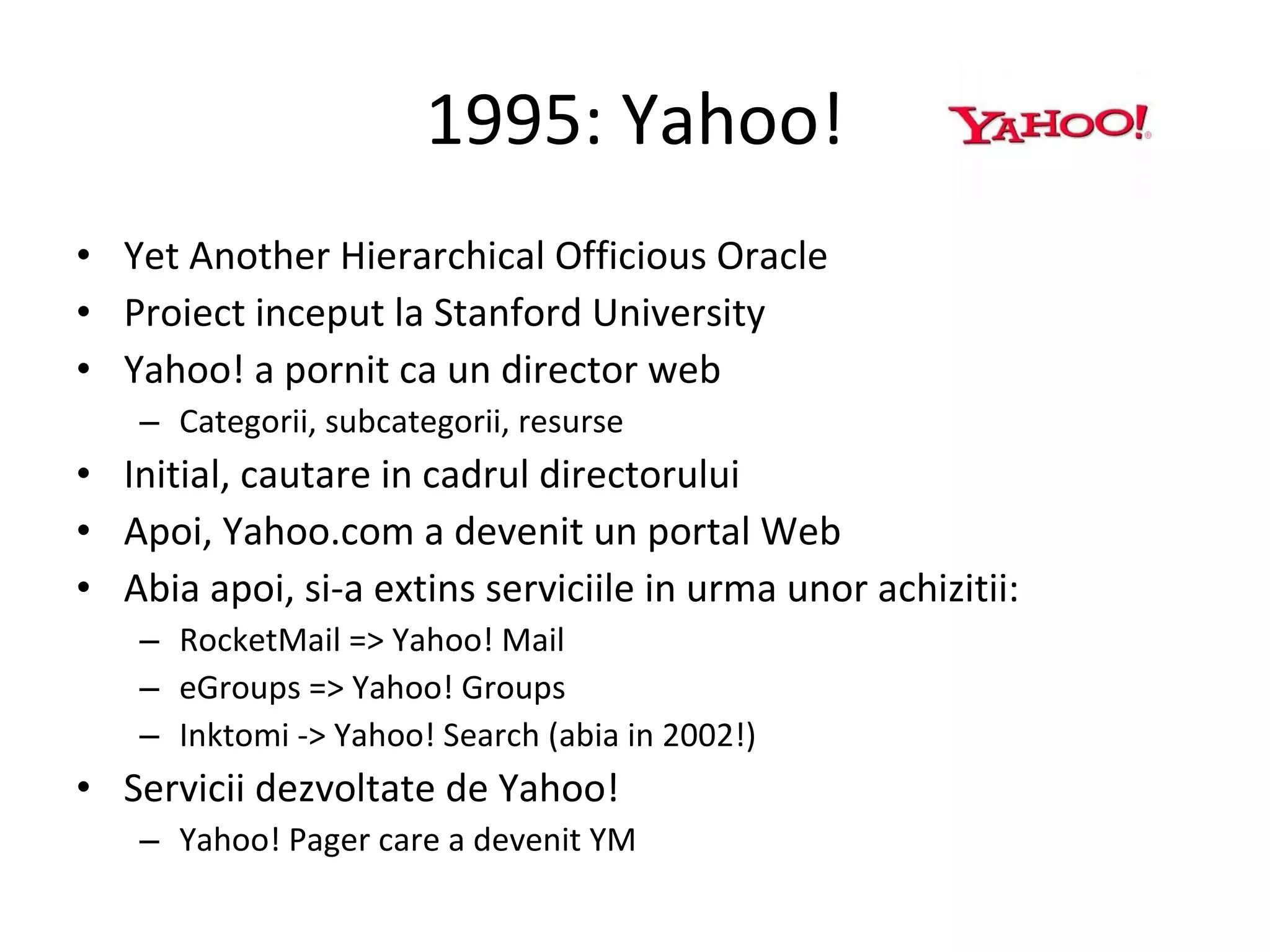 1995: Yahoo! Yet Another Hierarchical Officious Oracle  Proiect inceput la Stanford University Yahoo! a pornit ca un director web Categorii, subcategorii, resurse Initial, cautare in cadrul directorului Apoi, Yahoo.com a devenit un portal Web Abia apoi, si-a extins serviciile in urma unor achizitii: RocketMail => Yahoo! Mail eGroups => Yahoo! Groups Inktomi -> Yahoo! Search (abia in 2002!) Servicii dezvoltate de Yahoo! Yahoo! Pager care a devenit YM 
