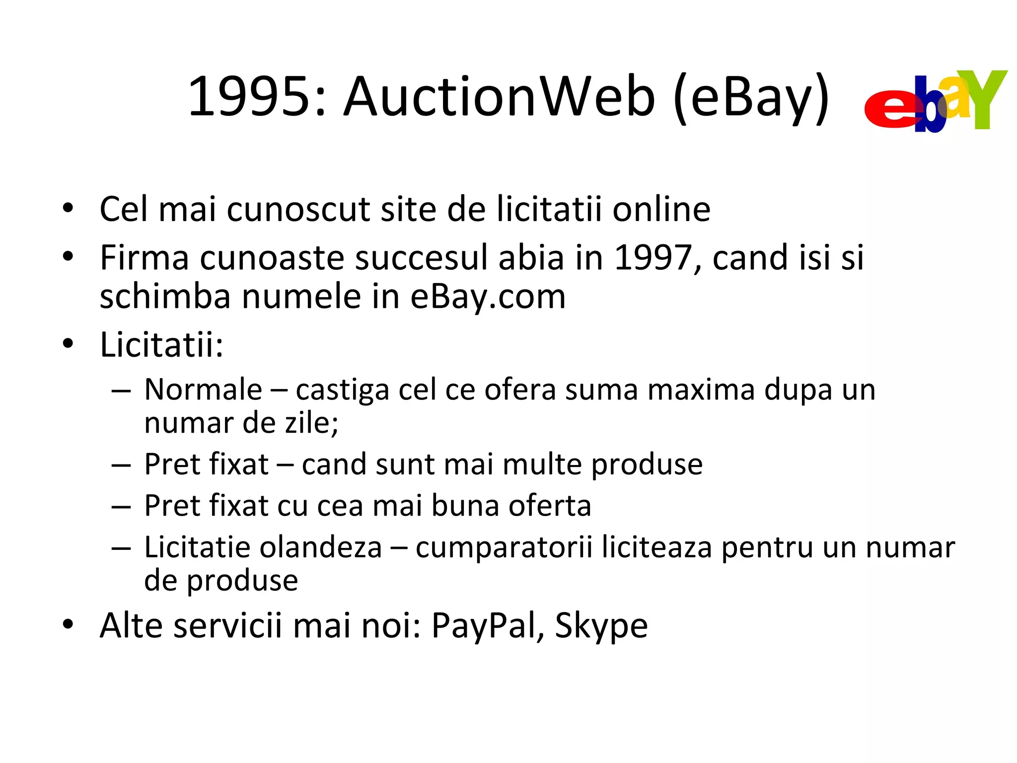 1995: AuctionWeb (eBay) Cel mai cunoscut site de licitatii online Firma cunoaste succesul abia in 1997, cand isi si schimba numele in eBay.com Licitatii: Normale – castiga cel ce ofera suma maxima dupa un numar de zile; Pret fixat – cand sunt mai multe produse Pret fixat cu cea mai buna oferta Licitatie olandeza – cumparatorii liciteaza pentru un numar de produse Alte servicii mai noi: PayPal, Skype 