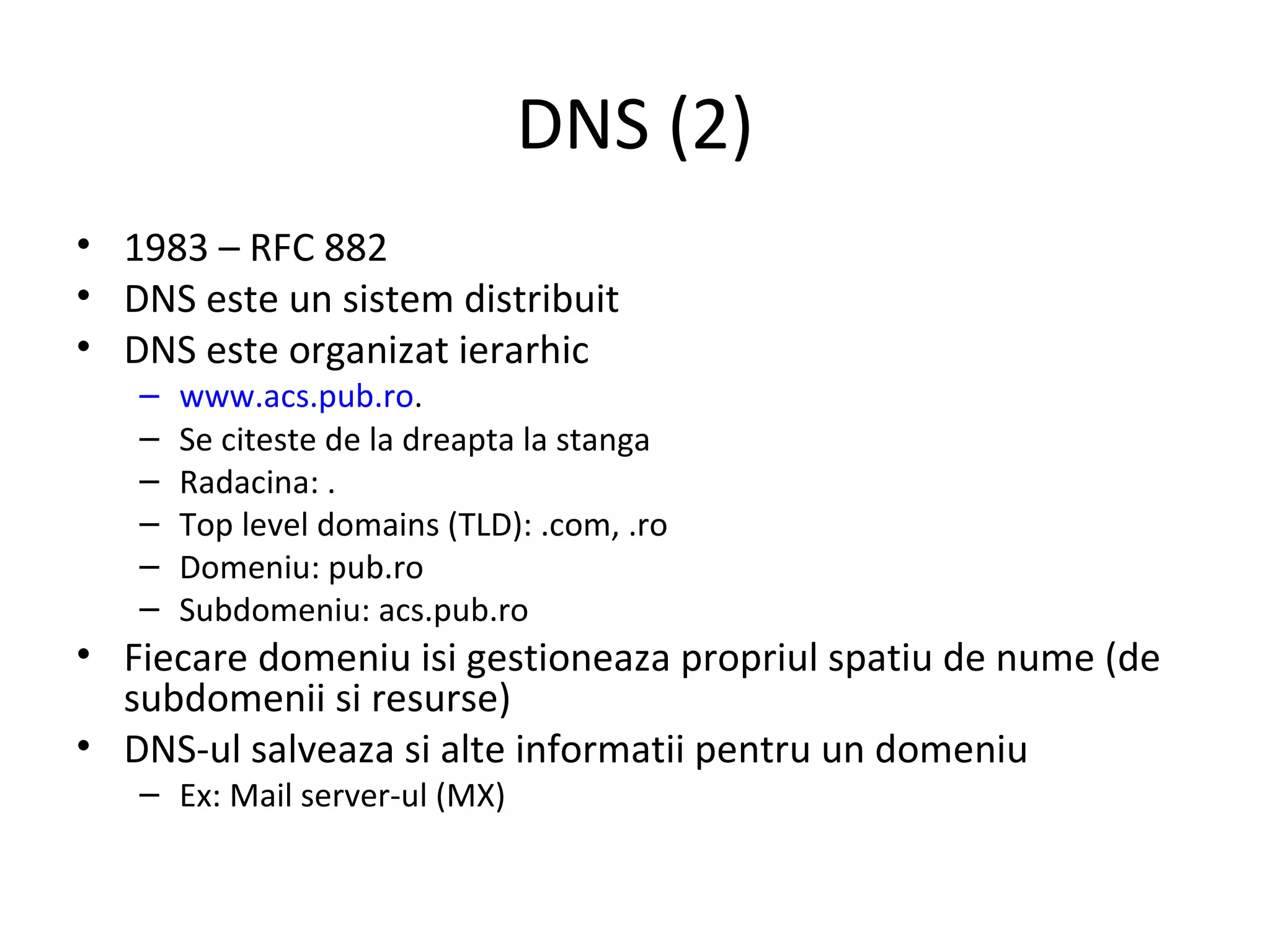 DNS (2) 1983 – RFC 882 DNS este un sistem distribuit DNS este organizat ierarhic www.acs.pub.ro . Se citeste de la dreapta la stanga Radacina: . Top level domains (TLD): .com, .ro Domeniu: pub.ro Subdomeniu: acs.pub.ro Fiecare domeniu isi gestioneaza propriul spatiu de nume (de subdomenii si resurse) DNS-ul salveaza si alte informatii pentru un domeniu Ex: Mail server-ul (MX) 