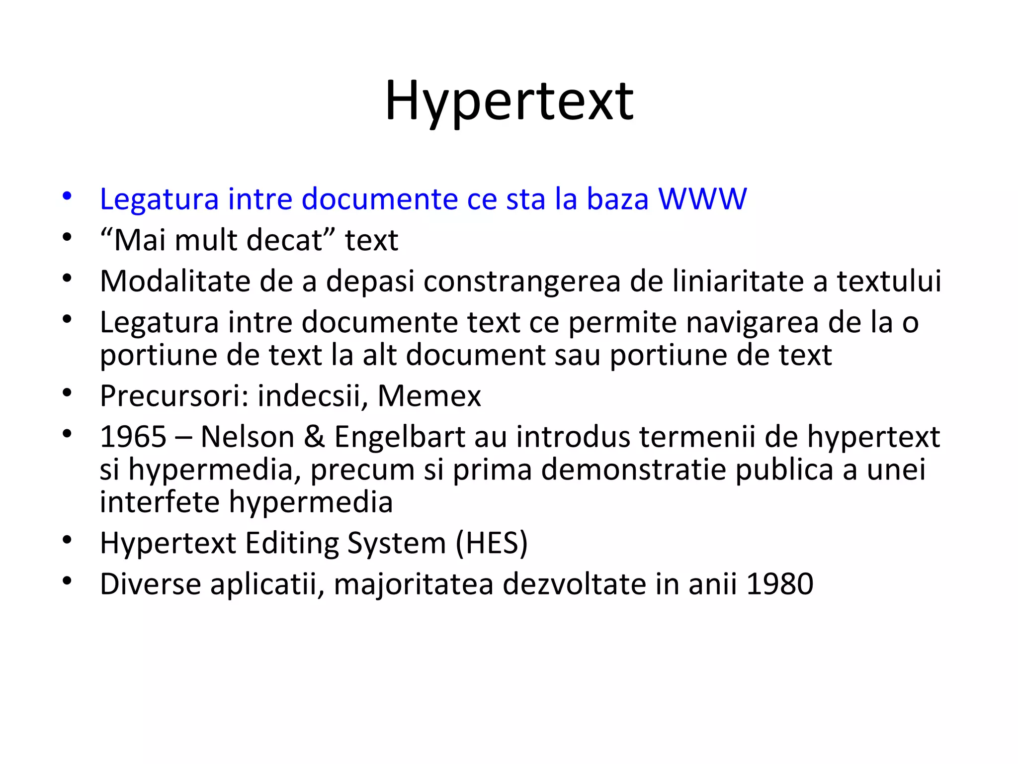 Hypertext Legatura intre documente ce sta la baza WWW “ Mai mult decat” text Modalitate de a depasi constrangerea de liniaritate a textului Legatura intre documente text ce permite navigarea de la o portiune de text la alt document sau portiune de text Precursori: indecsii, Memex 1965 – Nelson & Engelbart au introdus termenii de hypertext si hypermedia, precum si prima demonstratie publica a unei interfete hypermedia Hypertext Editing System (HES) Diverse aplicatii, majoritatea dezvoltate in anii 1980 