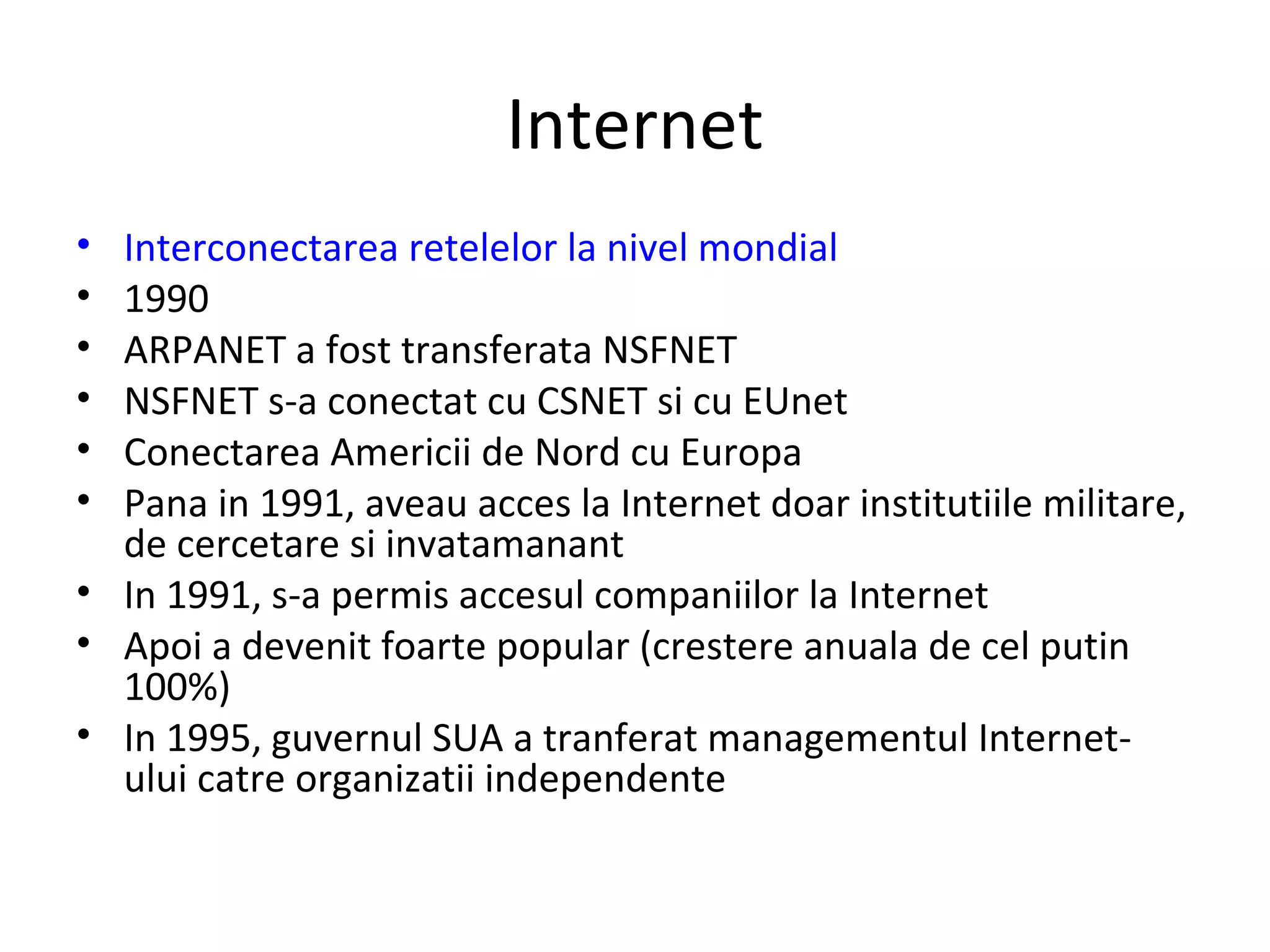 Internet Interconectarea retelelor la nivel mondial 1990 ARPANET a fost transferata NSFNET NSFNET s-a conectat cu CSNET si cu EUnet Conectarea Americii de Nord cu Europa Pana in 1991, aveau acces la Internet doar institutiile militare, de cercetare si invatamanant In 1991, s-a permis accesul companiilor la Internet Apoi a devenit foarte popular (crestere anuala de cel putin 100%) In 1995, guvernul SUA a tranferat managementul Internet-ului catre organizatii independente 