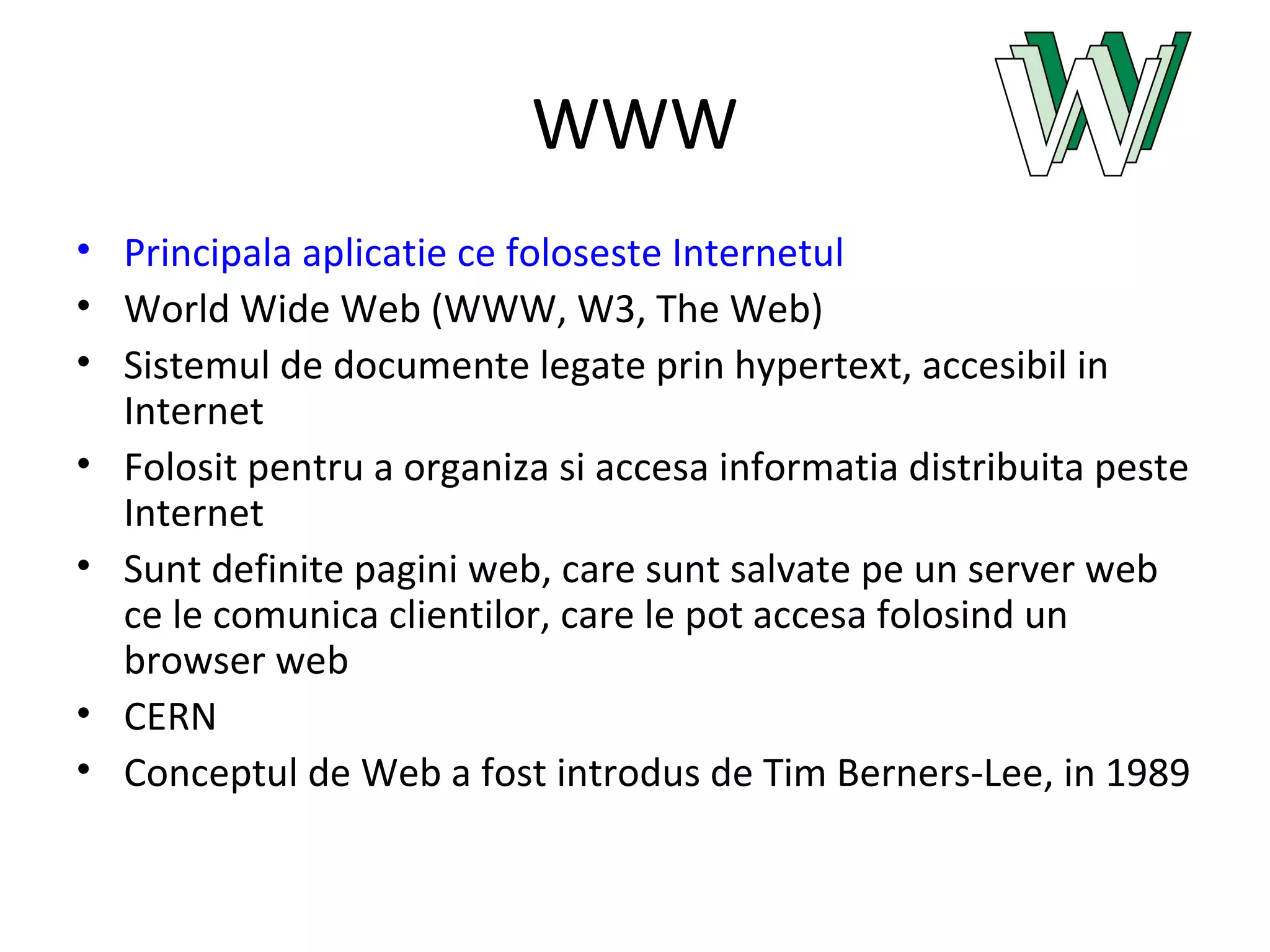 WWW Principala aplicatie ce foloseste Internetul World Wide Web (WWW, W3, The Web) Sistemul de documente legate prin hypertext, accesibil in Internet Folosit pentru a organiza si accesa informatia distribuita peste Internet Sunt definite pagini web, care sunt salvate pe un server web ce le comunica clientilor, care le pot accesa folosind un browser web CERN Conceptul de Web a fost introdus de Tim Berners-Lee, in 1989 