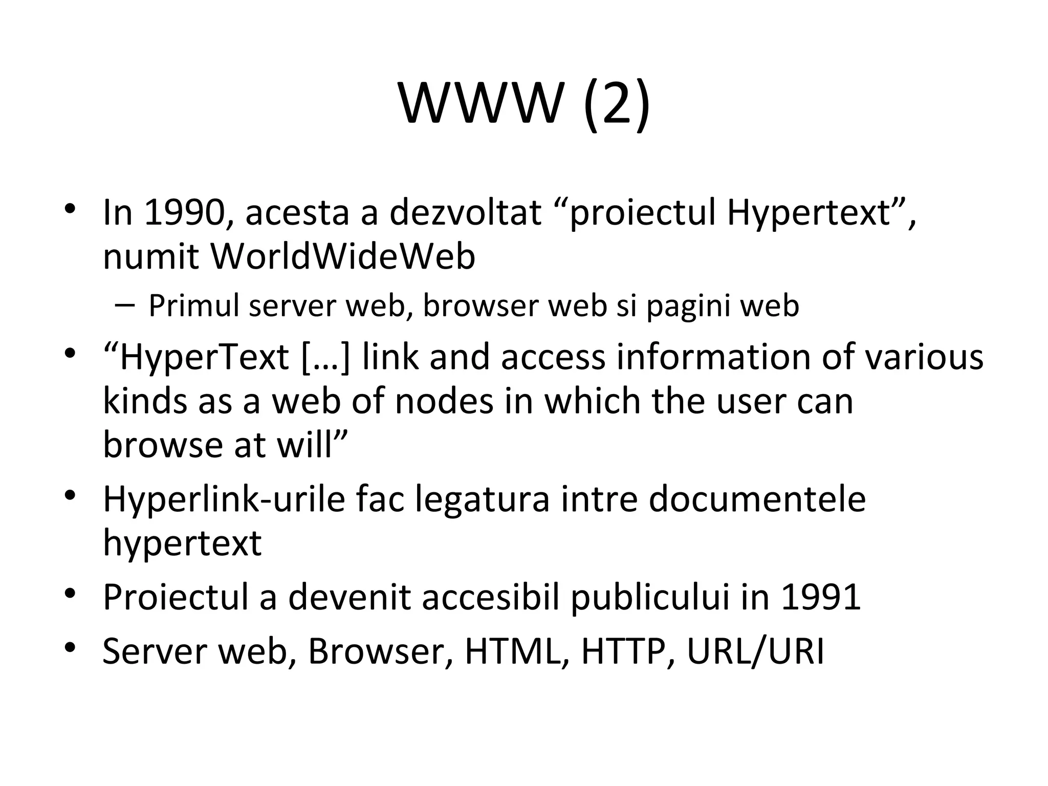WWW (2) In 1990, acesta a dezvoltat “proiectul Hypertext”, numit WorldWideWeb Primul server web, browser web si pagini web “ HyperText […] link and access information of various kinds as a web of nodes in which the user can browse at will”  Hyperlink-urile fac legatura intre documentele hypertext Proiectul a devenit accesibil publicului in 1991 Server web, Browser, HTML, HTTP, URL/URI 