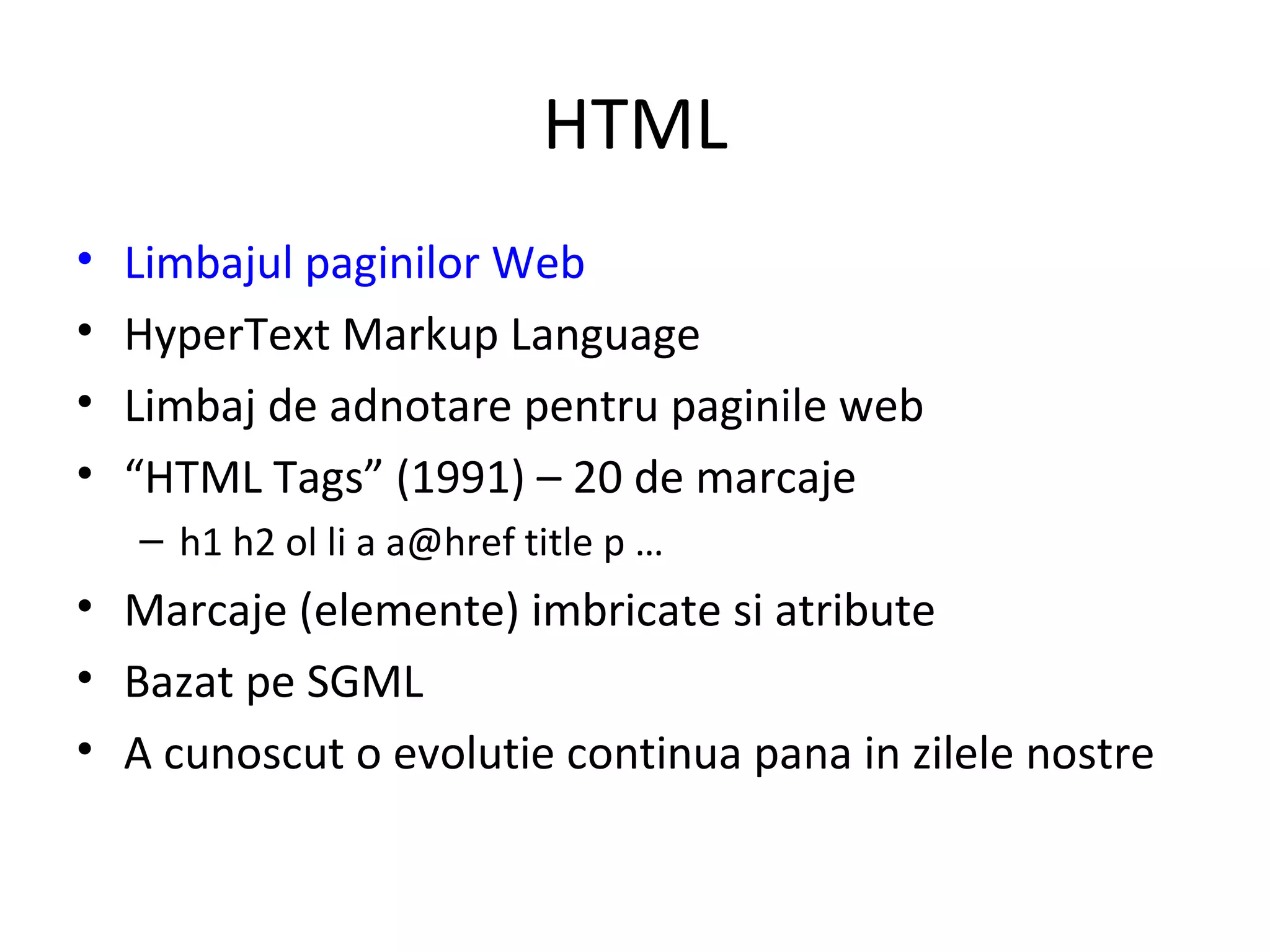 HTML Limbajul paginilor Web HyperText Markup Language  Limbaj de adnotare pentru paginile web “ HTML Tags” (1991) – 20 de marcaje h1 h2 ol li a a@href title p … Marcaje (elemente) imbricate si atribute Bazat pe SGML A cunoscut o evolutie continua pana in zilele nostre 