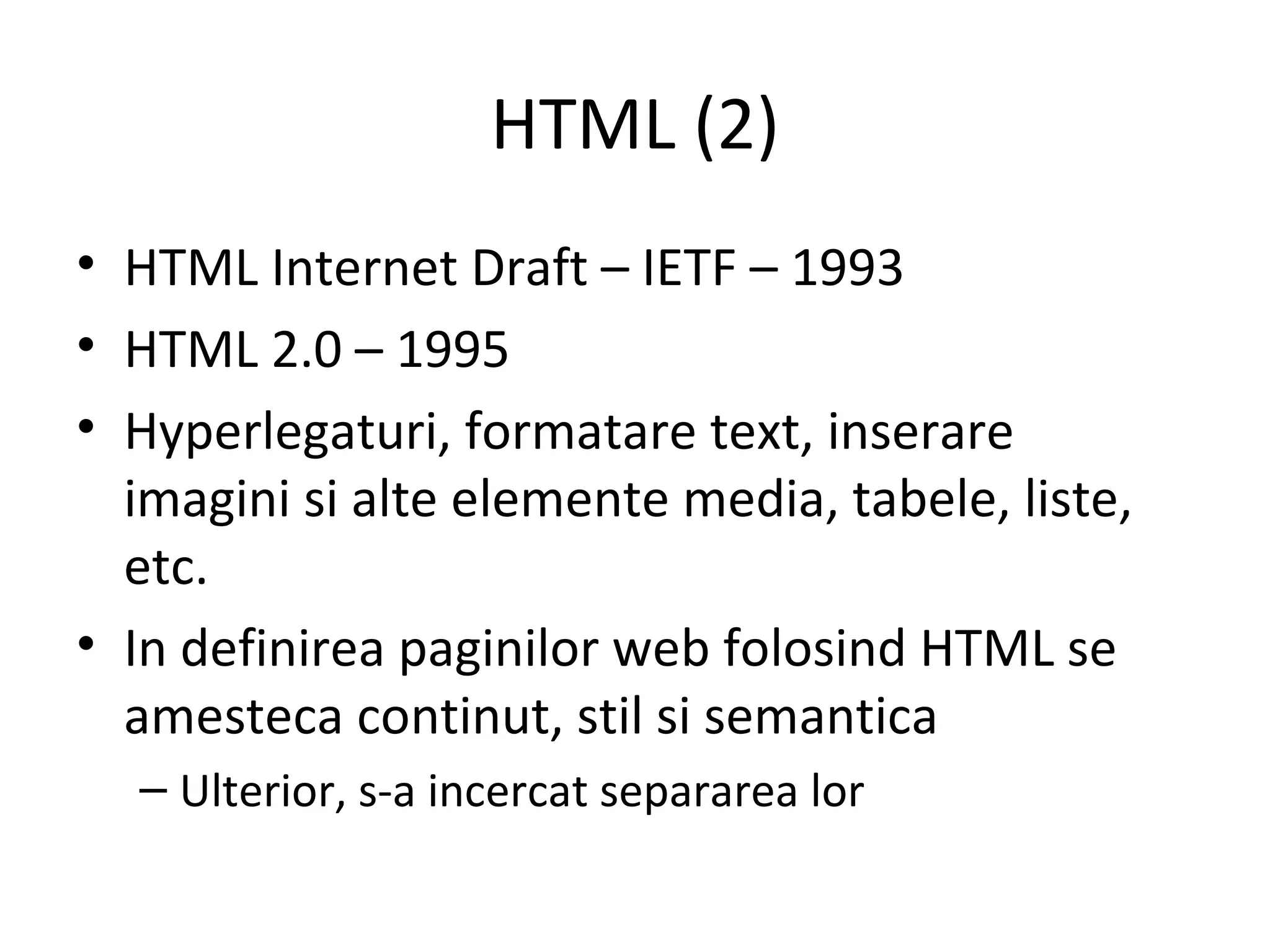 HTML (2) HTML Internet Draft – IETF – 1993  HTML 2.0 – 1995  Hyperlegaturi, formatare text, inserare imagini si alte elemente media, tabele, liste, etc. In definirea paginilor web folosind HTML se amesteca continut, stil si semantica Ulterior, s-a incercat separarea lor 