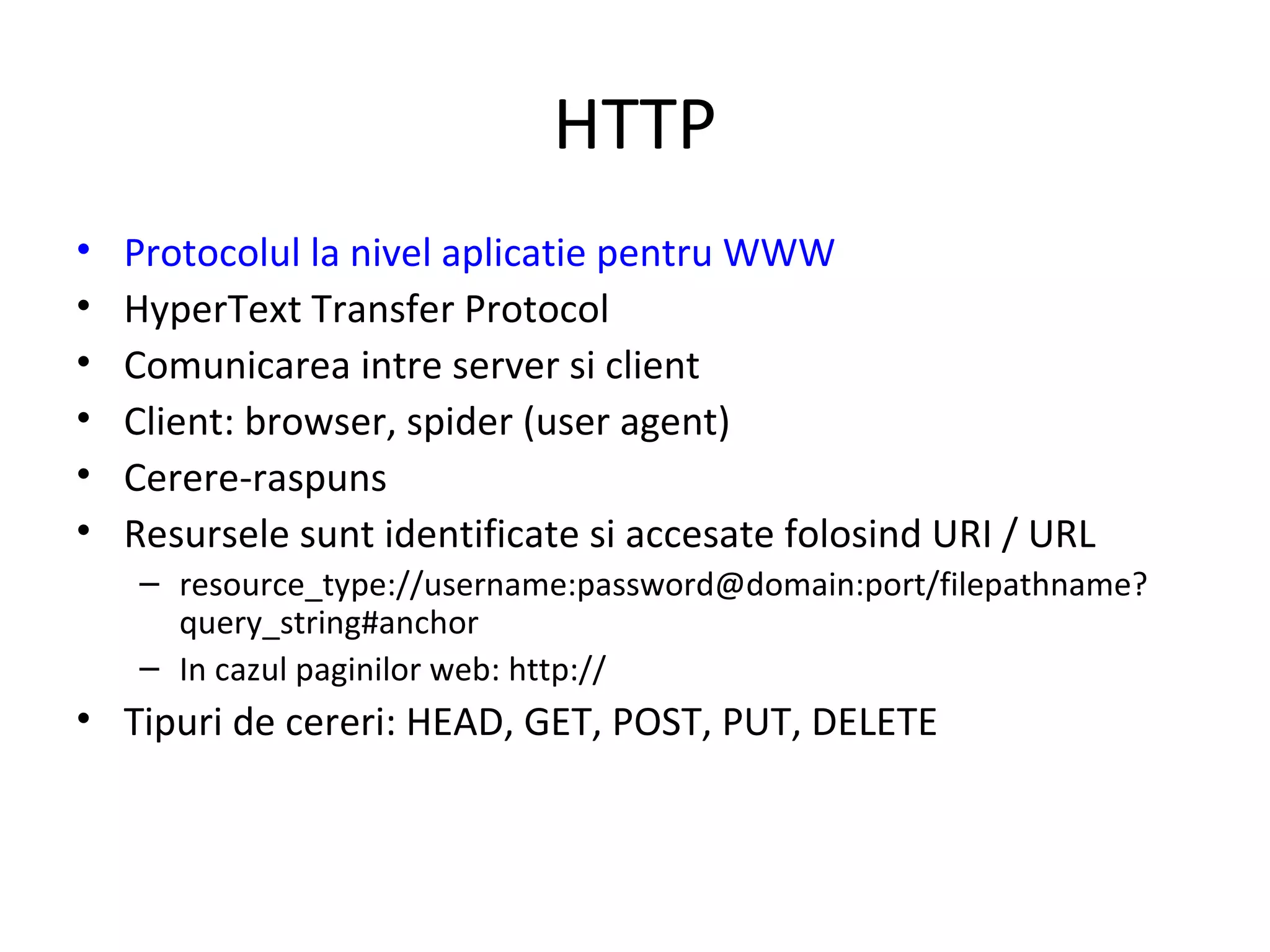 HTTP Protocolul la nivel aplicatie pentru WWW HyperText Transfer Protocol  Comunicarea intre server si client Client: browser, spider (user agent) Cerere-raspuns Resursele sunt identificate si accesate folosind URI / URL resource_type://username:password@domain:port/filepathname?query_string#anchor  In cazul paginilor web: http:// Tipuri de cereri: HEAD, GET, POST, PUT, DELETE 