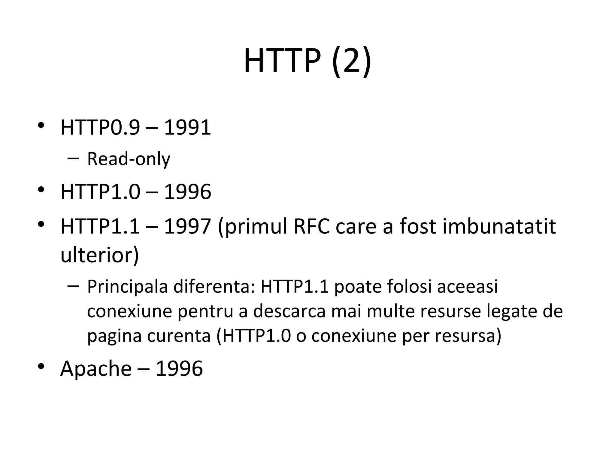 HTTP (2) HTTP0.9 – 1991  Read-only HTTP1.0 – 1996 HTTP1.1 – 1997 (primul RFC care a fost imbunatatit ulterior)  Principala diferenta: HTTP1.1 poate folosi aceeasi conexiune pentru a descarca mai multe resurse legate de pagina curenta (HTTP1.0 o conexiune per resursa) Apache – 1996  