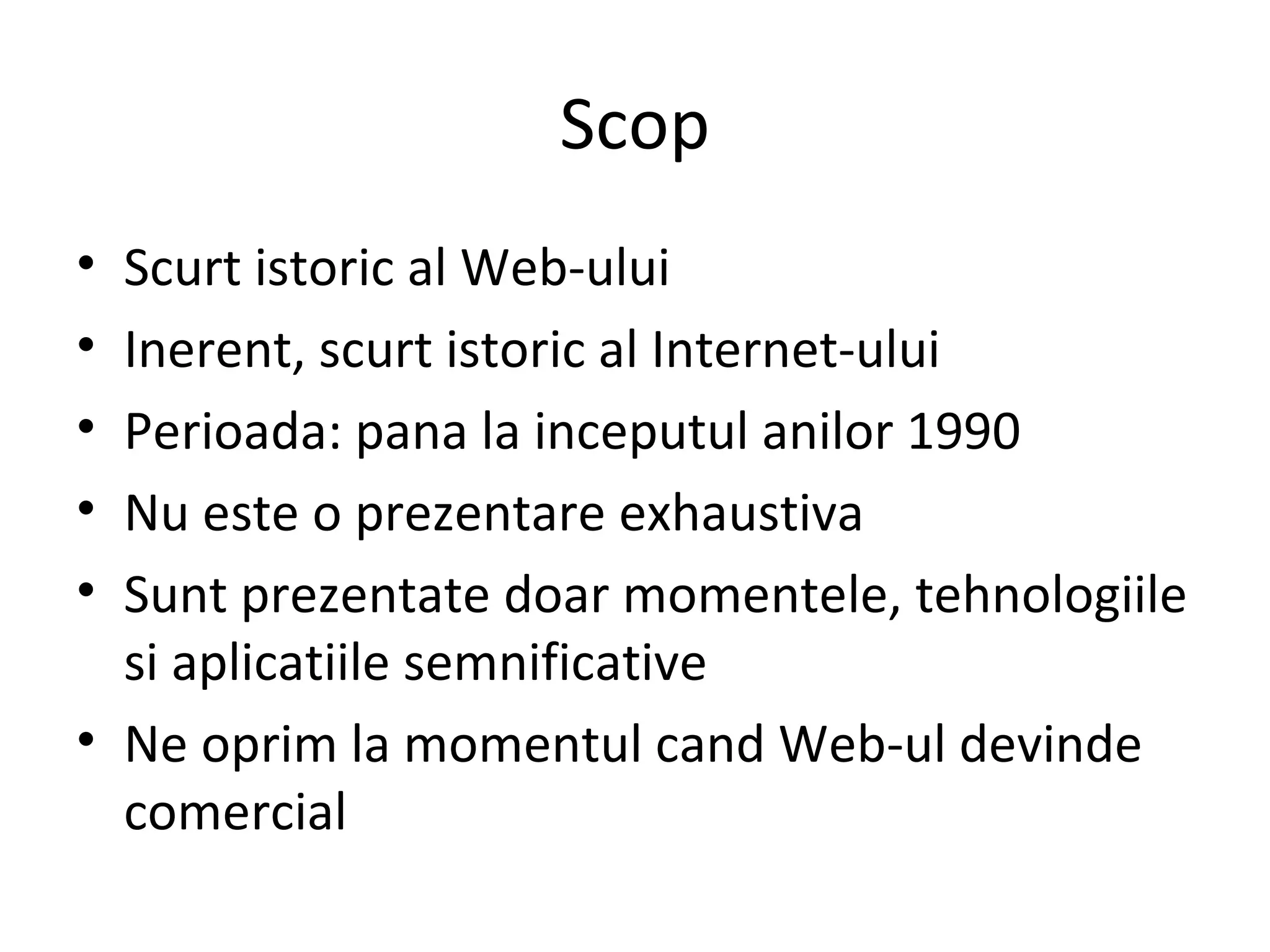 Scop Scurt istoric al Web-ului Inerent, scurt istoric al Internet-ului Perioada: pana la inceputul anilor 1990 Nu este o prezentare exhaustiva Sunt prezentate doar momentele, tehnologiile si aplicatiile semnificative Ne oprim la momentul cand Web-ul devinde comercial 