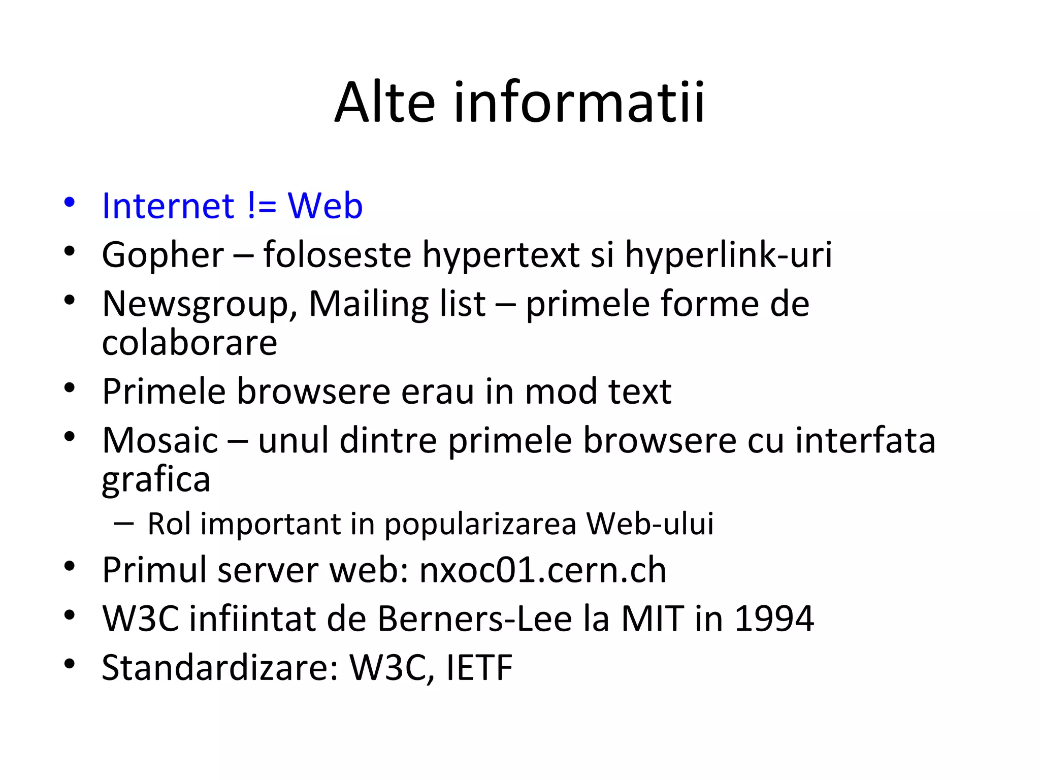 Alte informatii Internet != Web Gopher – foloseste hypertext si hyperlink-uri Newsgroup, Mailing list – primele forme de colaborare Primele browsere erau in mod text Mosaic – unul dintre primele browsere cu interfata grafica Rol important in popularizarea Web-ului Primul server web: nxoc01.cern.ch  W3C infiintat de Berners-Lee la MIT in 1994 Standardizare: W3C, IETF 