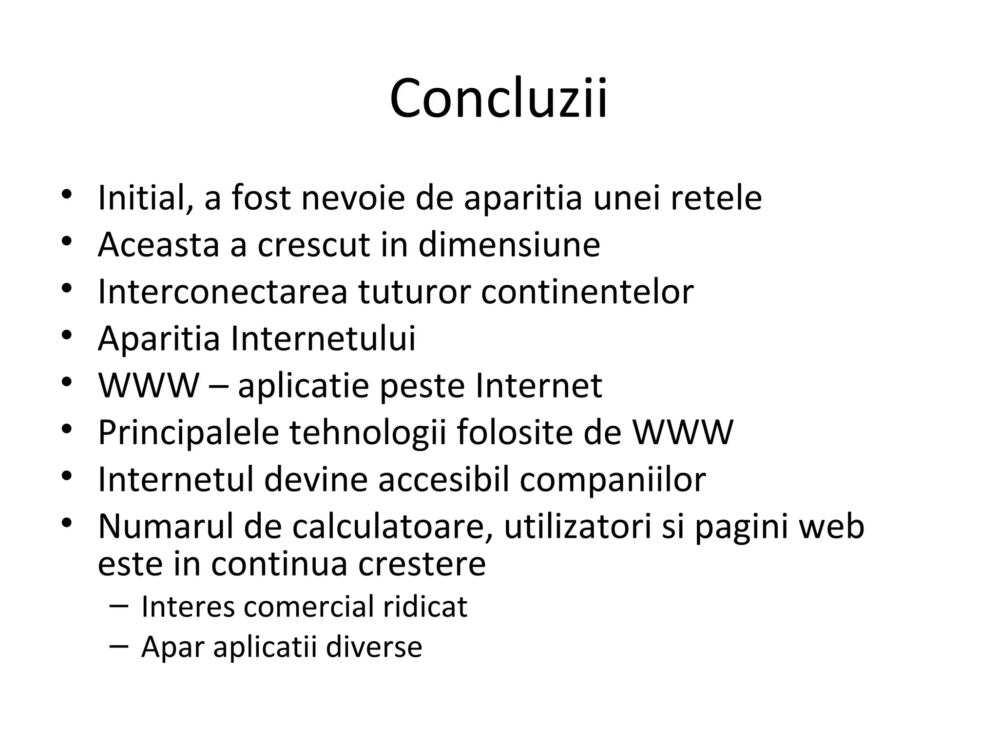 Concluzii Initial, a fost nevoie de aparitia unei retele Aceasta a crescut in dimensiune Interconectarea tuturor continentelor Aparitia Internetului WWW – aplicatie peste Internet Principalele tehnologii folosite de WWW Internetul devine accesibil companiilor Numarul de calculatoare, utilizatori si pagini web este in continua crestere Interes comercial ridicat Apar aplicatii diverse 
