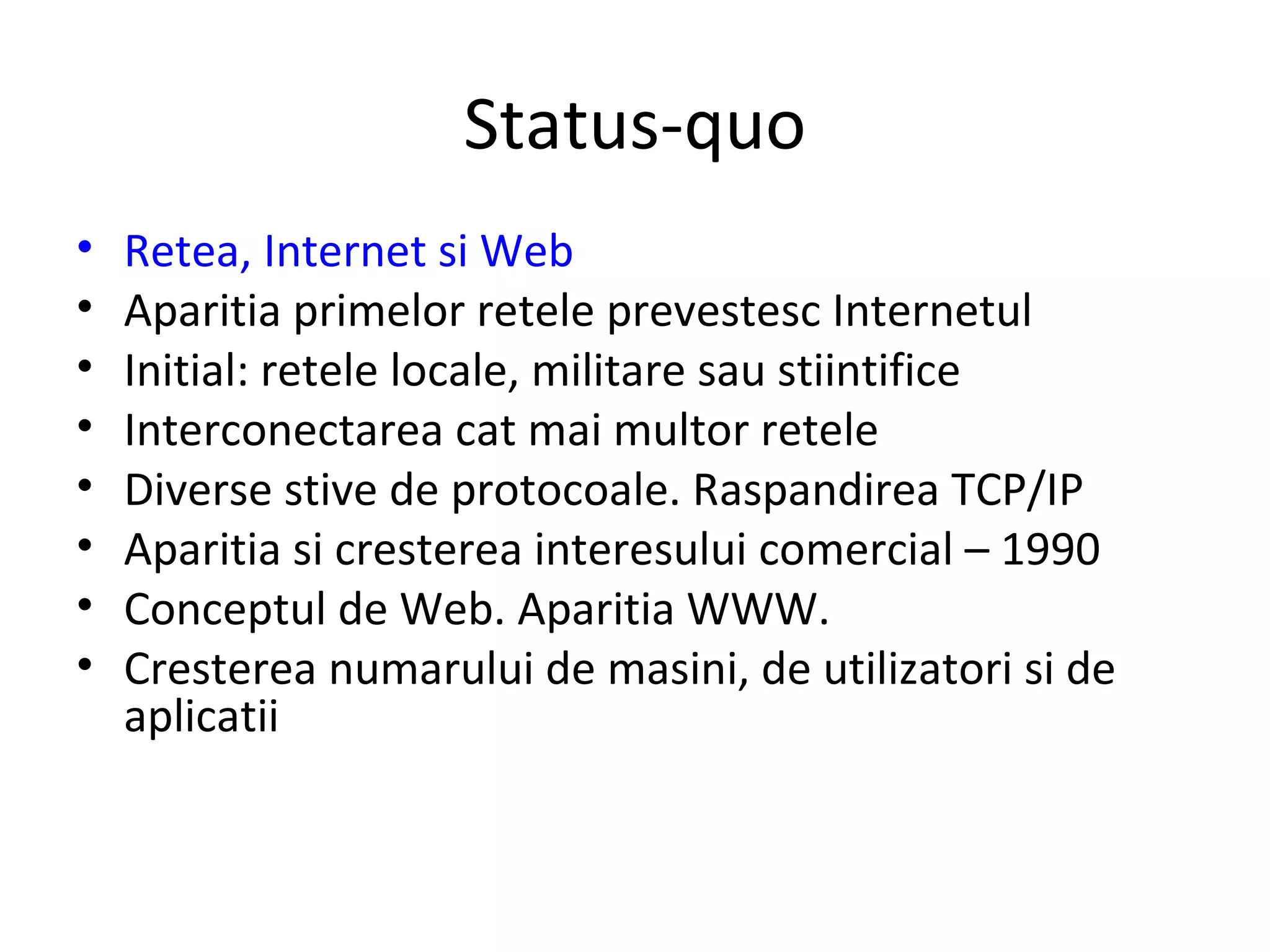 Status-quo Retea, Internet si Web Aparitia primelor retele prevestesc Internetul  Initial: retele locale, militare sau stiintifice Interconectarea cat mai multor retele Diverse stive de protocoale. Raspandirea TCP/IP Aparitia si cresterea interesului comercial – 1990 Conceptul de Web. Aparitia WWW. Cresterea numarului de masini, de utilizatori si de aplicatii 