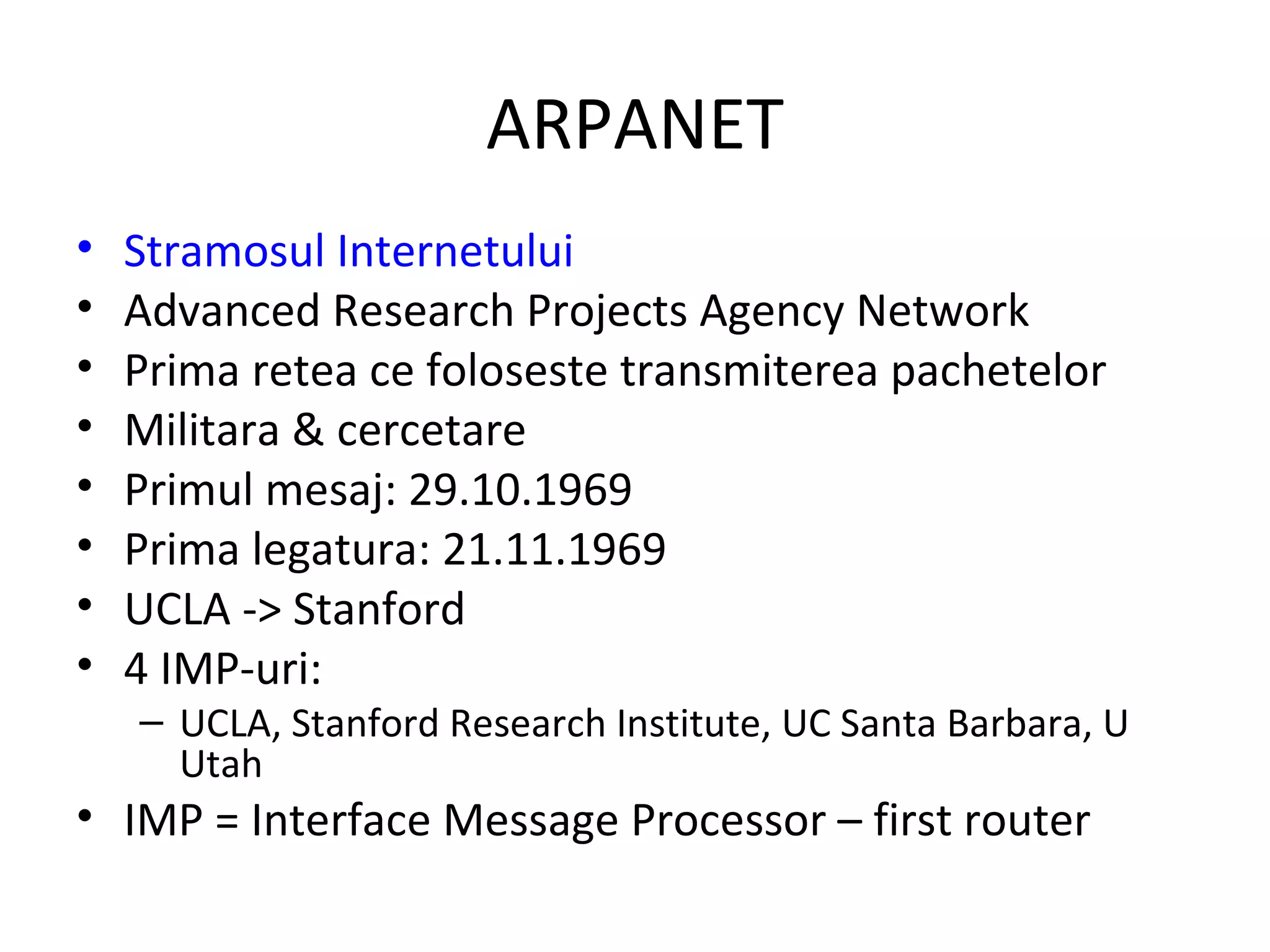 ARPANET Stramosul Internetului Advanced Research Projects Agency Network Prima retea ce foloseste transmiterea pachetelor Militara & cercetare Primul mesaj: 29.10.1969 Prima legatura: 21.11.1969 UCLA -> Stanford 4 IMP-uri: UCLA, Stanford Research Institute, UC Santa Barbara, U Utah IMP = Interface Message Processor – first router 