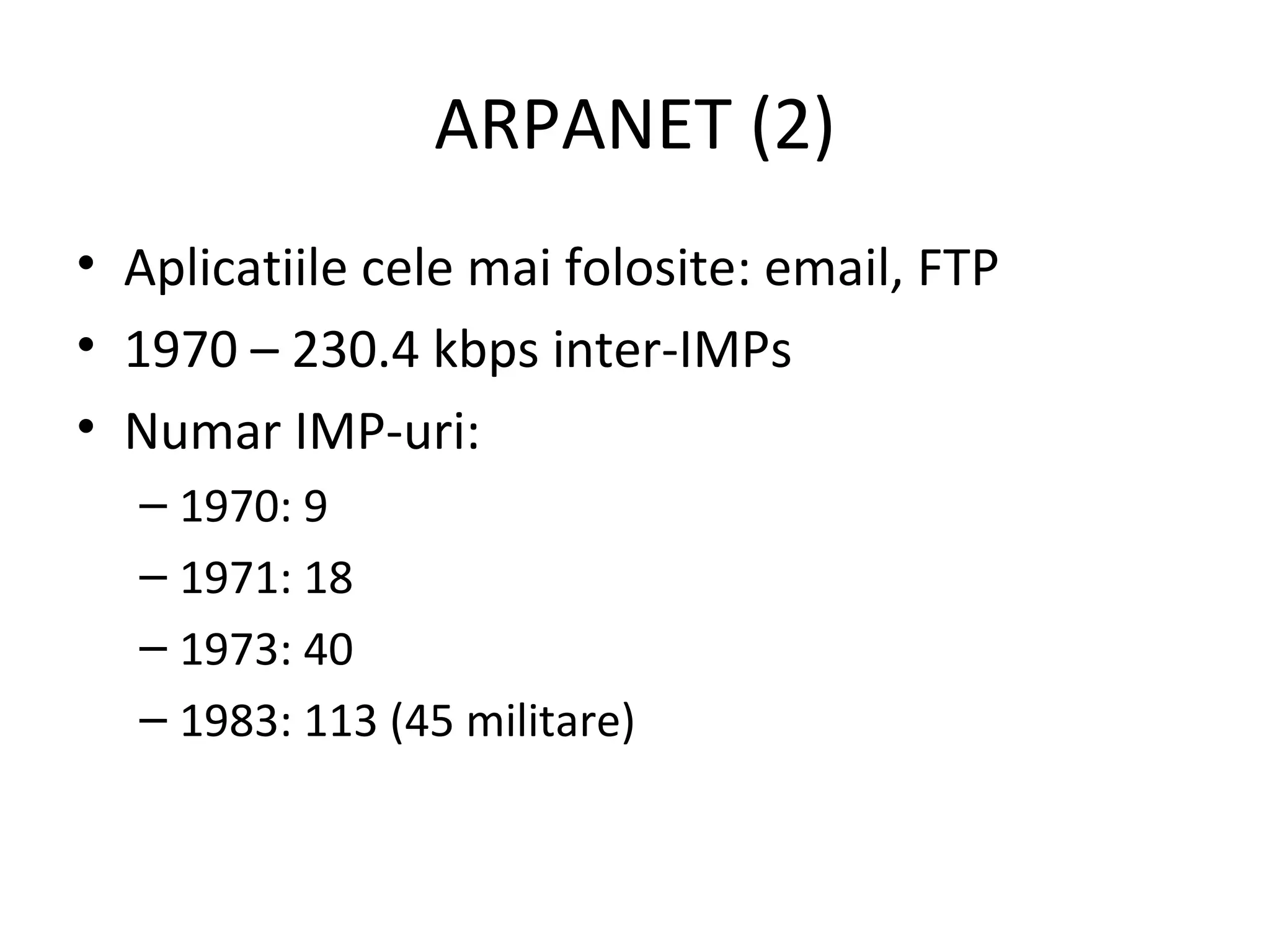ARPANET (2) Aplicatiile cele mai folosite: email, FTP 1970 – 230.4 kbps inter-IMPs Numar IMP-uri: 1970: 9 1971: 18 1973: 40 1983: 113 (45 militare) 
