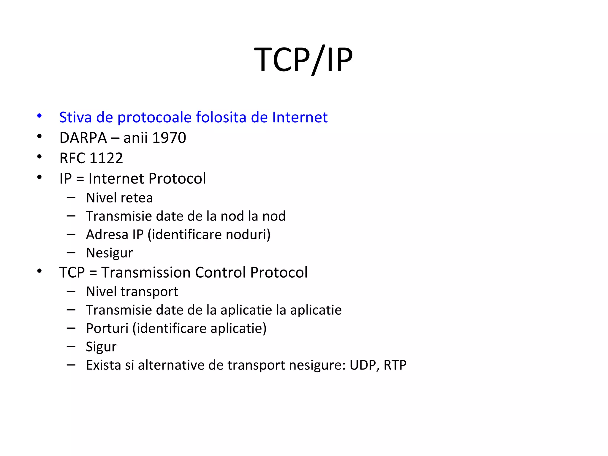 TCP/IP Stiva de protocoale folosita de Internet DARPA – anii 1970 RFC 1122 IP = Internet Protocol Nivel retea Transmisie date de la nod la nod Adresa IP (identificare noduri) Nesigur TCP = Transmission Control Protocol Nivel transport Transmisie date de la aplicatie la aplicatie Porturi (identificare aplicatie) Sigur Exista si alternative de transport nesigure: UDP, RTP 