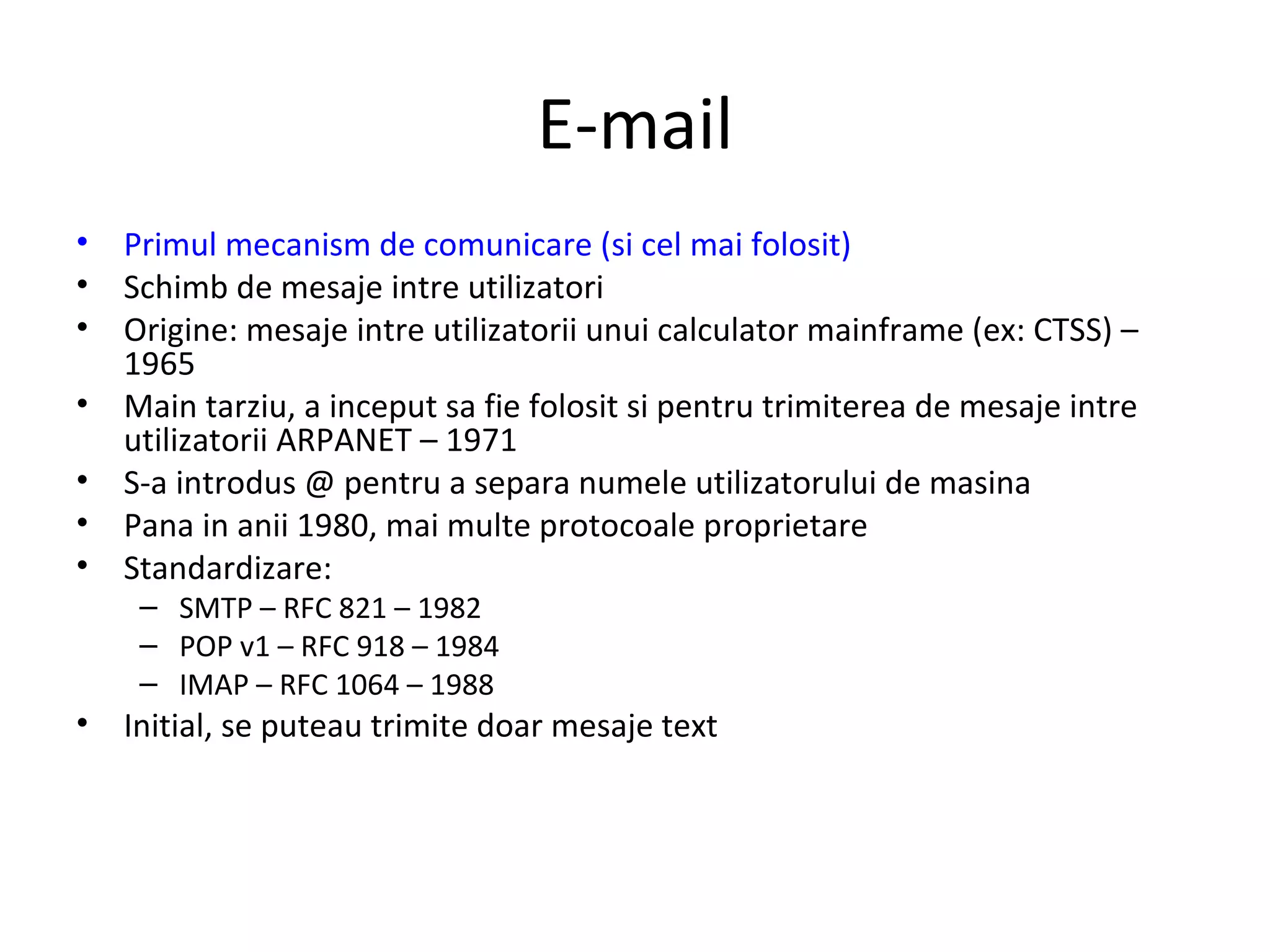 E-mail Primul mecanism de comunicare (si cel mai folosit) Schimb de mesaje intre utilizatori Origine: mesaje intre utilizatorii unui calculator mainframe (ex: CTSS) – 1965 Main tarziu, a inceput sa fie folosit si pentru trimiterea de mesaje intre utilizatorii ARPANET – 1971 S-a introdus @ pentru a separa numele utilizatorului de masina Pana in anii 1980, mai multe protocoale proprietare Standardizare: SMTP – RFC 821 – 1982 POP v1 – RFC 918 – 1984 IMAP – RFC 1064 – 1988  Initial, se puteau trimite doar mesaje text 