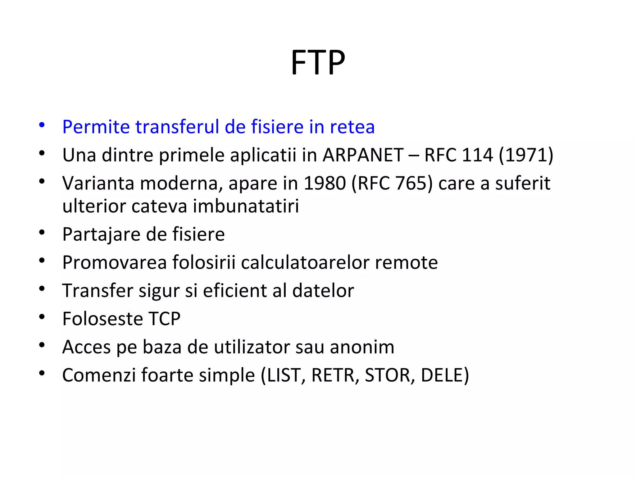 FTP Permite transferul de fisiere in retea Una dintre primele aplicatii in ARPANET – RFC 114 (1971) Varianta moderna, apare in 1980 (RFC 765) care a suferit ulterior cateva imbunatatiri Partajare de fisiere Promovarea folosirii calculatoarelor remote Transfer sigur si eficient al datelor Foloseste TCP Acces pe baza de utilizator sau anonim Comenzi foarte simple (LIST, RETR, STOR, DELE) 
