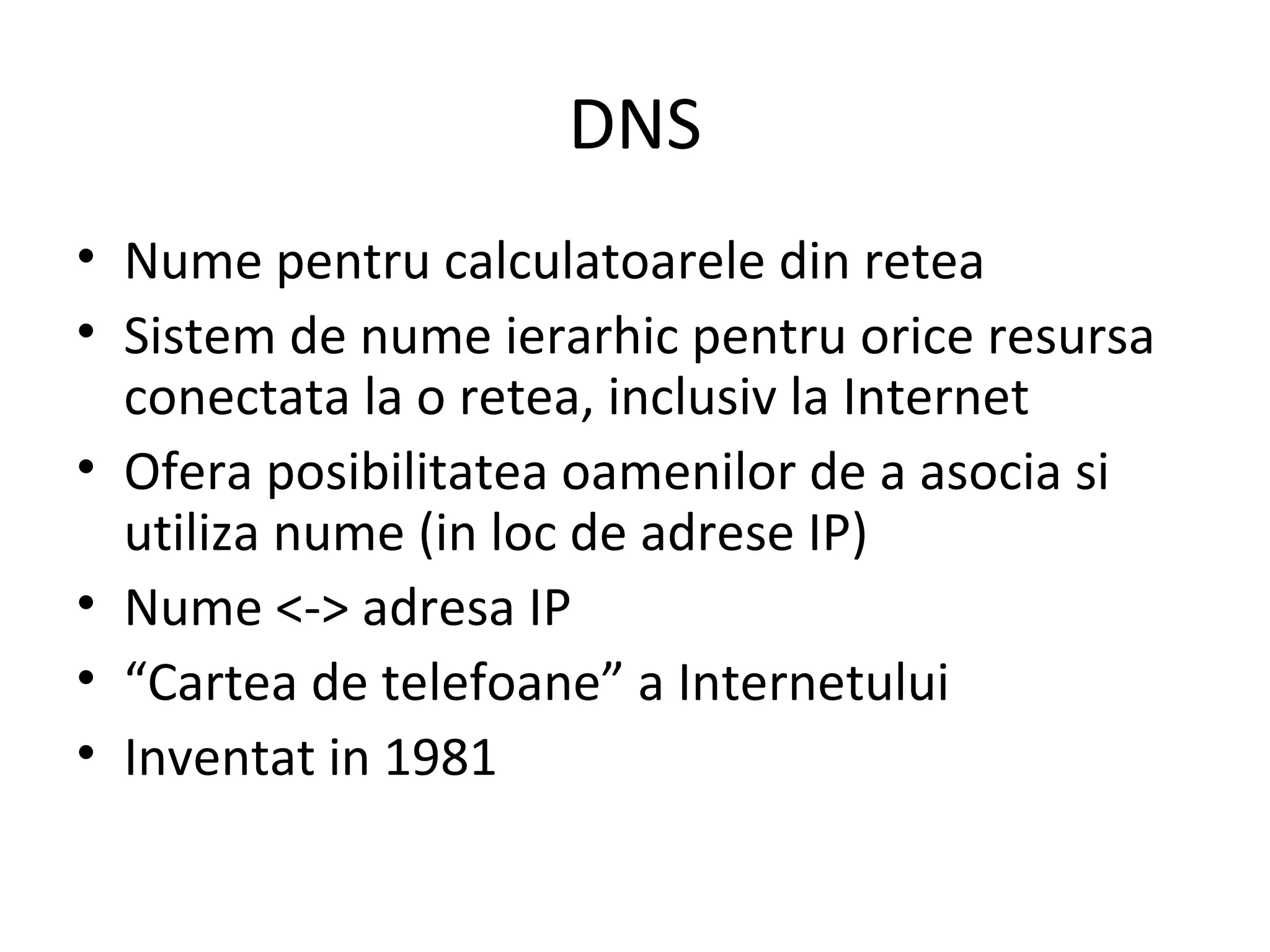 DNS Nume pentru calculatoarele din retea Sistem de nume ierarhic pentru orice resursa conectata la o retea, inclusiv la Internet Ofera posibilitatea oamenilor de a asocia si utiliza nume (in loc de adrese IP) Nume <-> adresa IP “ Cartea de telefoane” a Internetului Inventat in 1981 