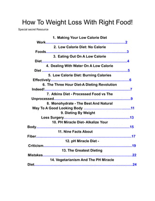 How To Weight Loss With Right Food!
Special secret Resource
1. Making Your Low Calorie Diet
Work.................................................................................2
2. Low Calorie Diet: No Calorie
Foods..................................................................................3
3. Eating Out On A Low Calorie
Diet.......................................................................................4
4. Dealing With Water On A Low Calorie
Diet .......................................................................................5
5. Low Calorie Diet: Burning Calories
Effectively................................................................................6
6. The Three Hour Diet-A Dieting Revolution
Indeed!.......................................................................................7
7. Atkins Diet - Processed Food vs The
Unprocessed..............................................................................9
8. Monohydrate - The Best And Natural
Way To A Good Looking Body ……………………………........11
9. Dieting By Weight
Loss Surgery…………….................................................13
10. PH Miracle Diet- Alkalize Your
Body...............................................................................................15
11. Nine Facts About
Fiber.................................................................................................17
12. pH Miracle Diet -
Criticism..........................................................................................19
13. The Greatest Dieting
Mistakes...........................................................................................22
14. Vegetarianism And The PH Miracle
Diet....................................................................................................24
 