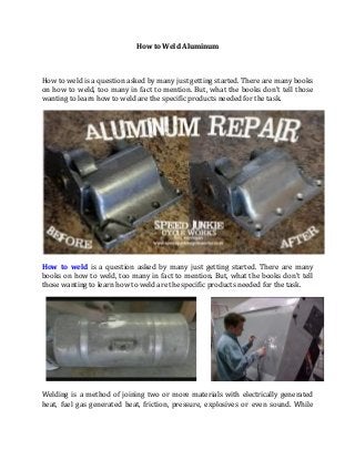 How to Weld Aluminum



How to weld is a question asked by many just getting started. There are many books
on how to weld, too many in fact to mention. But, what the books don't tell those
wanting to learn how to weld are the specific products needed for the task.




How to weld is a question asked by many just getting started. There are many
books on how to weld, too many in fact to mention. But, what the books don't tell
those wanting to learn how to weld are the specific products needed for the task.




Welding is a method of joining two or more materials with electrically generated
heat, fuel gas generated heat, friction, pressure, explosives or even sound. While
 