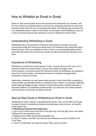 How to Whitelist an Email in Gmail
Email is a vital communication tool for both personal and professional use. However, with
the rise in spam and unwanted emails, it has become increasingly important to ensure that
important emails don't end up in the dreaded spam folder. One effective way to prevent this
is by whitelisting emails in Gmail. In this article, we will explore what whitelisting is, why it is
crucial, and provide step-by-step instructions on how to whitelist an email in Gmail.
Understanding Whitelisting in Gmail
Whitelisting refers to the process of marking an email address or domain as trusted,
ensuring that emails from that source always land in the recipient's inbox rather than being
filtered as spam. When you whitelist an email in Gmail, you are essentially telling Gmail's
spam filter that emails from that particular sender are safe and should be delivered to your
inbox.
Importance of Whitelisting
Whitelisting is important for several reasons. Firstly, it ensures that you don't miss out on
important emails from trusted senders, such as work-related messages, client
communications, or personal emails from friends and family. By whitelisting, you establish a
direct line of communication, minimizing the chances of important messages being
overlooked or filtered incorrectly.
Additionally, whitelisting can help prevent false positives. Gmail's spam filter is designed to
catch and filter out potentially harmful or unwanted emails. However, occasionally, legitimate
emails might get flagged as spam, leading to missed opportunities, delayed responses, or
disrupted workflows. By whitelisting trusted senders, you reduce the risk of false positives
and ensure that crucial emails are always received.
Step-by-Step Guide to Whitelisting an Email in Gmail
Whitelisting an email in Gmail is a straightforward process. Here, we will walk you through
the steps involved in whitelisting individual email addresses, entire domains, and specific
email subject lines.
a. Whitelisting Individual Email Addresses:
i. Log in to your Gmail account and click on the gear icon in the top right corner, then select
"Settings" from the drop-down menu.
ii. Navigate to the "Filters and Blocked Addresses" tab.
iii. Click on "Create a new filter" and enter the email address you want to whitelist in the
"From" field.
iv. Click on "Create filter" and select the option "Never send it to Spam."
 