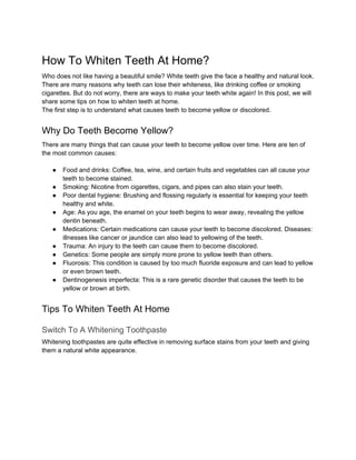 How To Whiten Teeth At Home?
Who does not like having a beautiful smile? White teeth give the face a healthy and natural look.
There are many reasons why teeth can lose their whiteness, like drinking coffee or smoking
cigarettes. But do not worry, there are ways to make your teeth white again! In this post, we will
share some tips on how to whiten teeth at home.
The first step is to understand what causes teeth to become yellow or discolored.
Why Do Teeth Become Yellow?
There are many things that can cause your teeth to become yellow over time. Here are ten of
the most common causes:
● Food and drinks: Coffee, tea, wine, and certain fruits and vegetables can all cause your
teeth to become stained.
● Smoking: Nicotine from cigarettes, cigars, and pipes can also stain your teeth.
● Poor dental hygiene: Brushing and flossing regularly is essential for keeping your teeth
healthy and white.
● Age: As you age, the enamel on your teeth begins to wear away, revealing the yellow
dentin beneath.
● Medications: Certain medications can cause your teeth to become discolored. Diseases:
illnesses like cancer or jaundice can also lead to yellowing of the teeth.
● Trauma: An injury to the teeth can cause them to become discolored.
● Genetics: Some people are simply more prone to yellow teeth than others.
● Fluorosis: This condition is caused by too much fluoride exposure and can lead to yellow
or even brown teeth.
● Dentinogenesis imperfecta: This is a rare genetic disorder that causes the teeth to be
yellow or brown at birth.
Tips To Whiten Teeth At Home
Switch To A Whitening Toothpaste
Whitening toothpastes are quite effective in removing surface stains from your teeth and giving
them a natural white appearance.
 